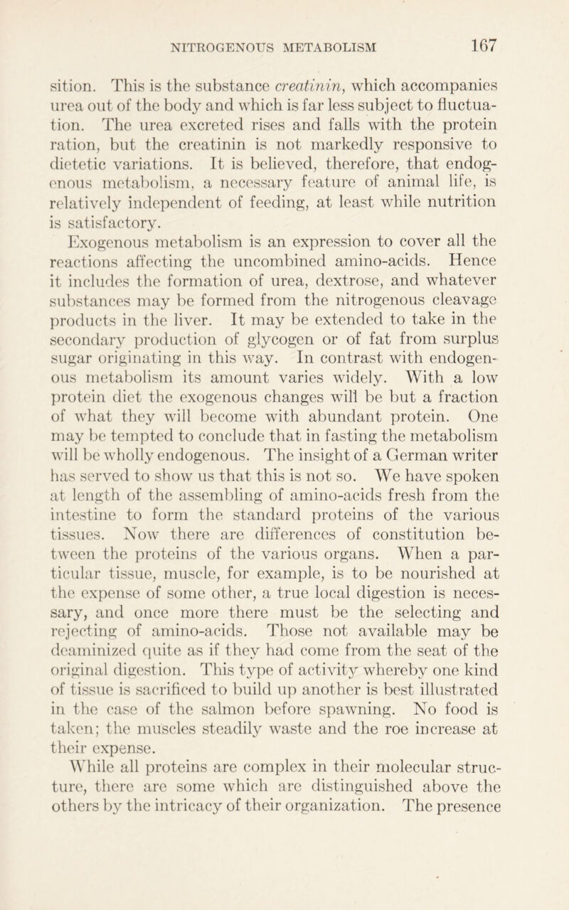 sition. This is the substance creatinin, which accompanies urea out of the body and which is far less subject to fluctua- tion. The urea excreted rises and falls with the protein ration, but the creatinin is not markedly responsive to dietetic variations. It is believed, therefore, that endog- enous metabolism, a necessary feature of animal life, is relatively independent of feeding, at least while nutrition is satisfactory. Exogenous metabolism is an expression to cover all the reactions affecting the uncombined amino-acids. Hence it includes the formation of urea, dextrose, and whatever substances may be formed from the nitrogenous cleavage products in the liver. It may be extended to take in the secondary production of glycogen or of fat from surplus sugar originating in this way. In contrast with endogen- ous metabolism its amount varies widely. With a low protein diet the exogenous changes will be but a fraction of what they will become with abundant protein. One may be tempted to conclude that in fasting the metabolism will be wholly endogenous. The insight of a German writer has served to show us that this is not so. We have spoken at length of the assembling of amino-acids fresh from the intestine to form the standard proteins of the various tissues. Now there are differences of constitution be- tween the proteins of the various organs. When a par- ticular tissue, muscle, for example, is to be nourished at the expense of some other, a true local digestion is neces- sary, and once more there must be the selecting and rejecting of amino-acids. Those not available may be deaminized quite as if they had come from the seat of the original digestion. This type of activity whereby one kind of tissue is sacrificed to build up another is best illustrated in the case of the salmon before spawning. No food is taken; the muscles steadily waste and the roe increase at their expense. While all proteins are complex in their molecular struc- ture, there are some which are distinguished above the others by the intricacy of their organization. The presence