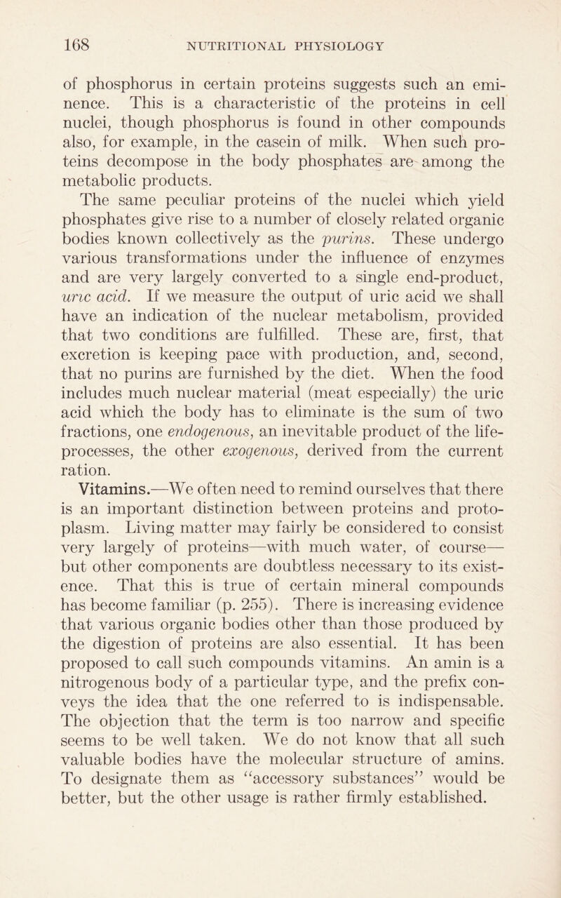 of phosphorus in certain proteins suggests such an emi- nence. This is a characteristic of the proteins in cell nuclei, though phosphorus is found in other compounds also, for example, in the casein of milk. When such pro- teins decompose in the body phosphates are among the metabolic products. The same peculiar proteins of the nuclei which yield phosphates give rise to a number of closely related organic bodies known collectively as the purins. These undergo various transformations under the influence of enzymes and are very largely converted to a single end-product, uric acid. If we measure the output of uric acid we shall have an indication of the nuclear metabolism, provided that two conditions are fulfilled. These are, first, that excretion is keeping pace with production, and, second, that no purins are furnished by the diet. When the food includes much nuclear material (meat especially) the uric acid which the body has to eliminate is the sum of two fractions, one endogenous, an inevitable product of the life- processes, the other exogenous, derived from the current ration. Vitamins.—We often need to remind ourselves that there is an important distinction between proteins and proto- plasm. Living matter may fairly be considered to consist very largely of proteins—with much water, of course— but other components are doubtless necessary to its exist- ence. That this is true of certain mineral compounds has become familiar (p. 255). There is increasing evidence that various organic bodies other than those produced by the digestion of proteins are also essential. It has been proposed to call such compounds vitamins. An amin is a nitrogenous body of a particular type, and the prefix con- veys the idea that the one referred to is indispensable. The objection that the term is too narrow and specific seems to be well taken. We do not know that all such valuable bodies have the molecular structure of amins. To designate them as “accessory substances” would be better, but the other usage is rather firmly established.