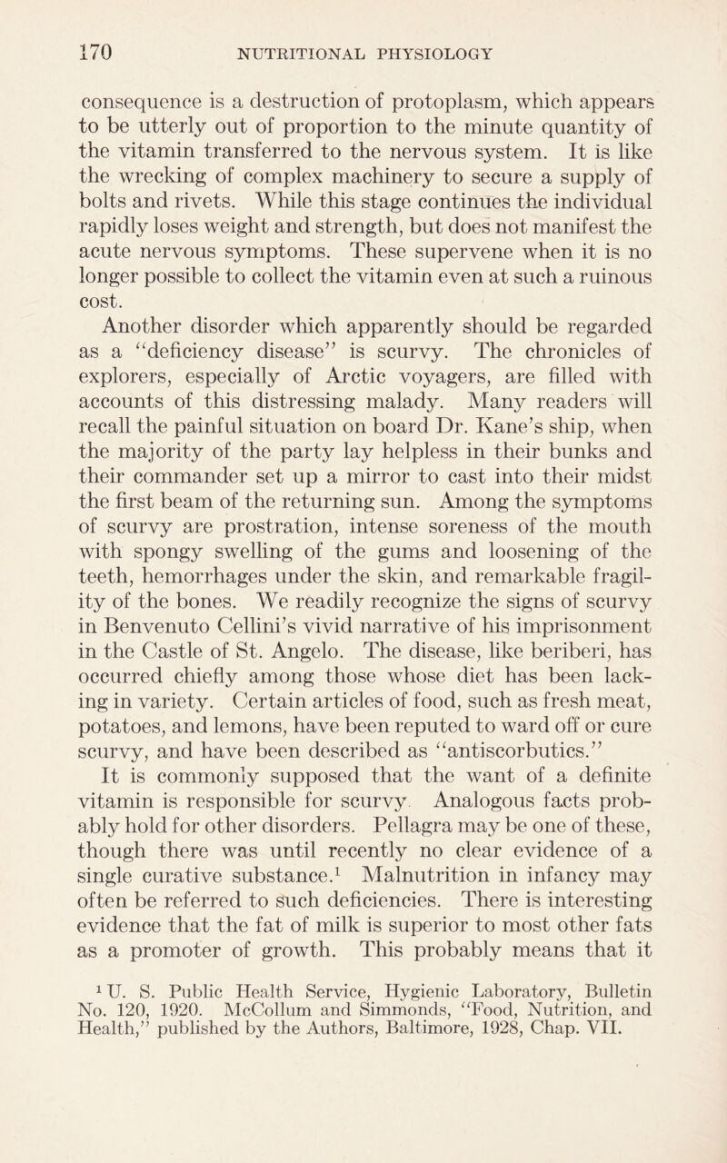 consequence is a destruction of protoplasm, which appears to be utterly out of proportion to the minute quantity of the vitamin transferred to the nervous system. It is like the wrecking of complex machinery to secure a supply of bolts and rivets. While this stage continues the individual rapidly loses weight and strength, but does not manifest the acute nervous symptoms. These supervene when it is no longer possible to collect the vitamin even at such a ruinous cost. Another disorder which apparently should be regarded as a “deficiency disease” is scurvy. The chronicles of explorers, especially of Arctic voyagers, are filled with accounts of this distressing malady. Many readers will recall the painful situation on board Dr. Kane’s ship, when the majority of the party lay helpless in their bunks and their commander set up a mirror to cast into their midst the first beam of the returning sun. Among the symptoms of scurvy are prostration, intense soreness of the mouth with spongy swelling of the gums and loosening of the teeth, hemorrhages under the skin, and remarkable fragil- ity of the bones. We readily recognize the signs of scurvy in Benvenuto Cellini’s vivid narrative of his imprisonment in the Castle of St. Angelo. The disease, like beriberi, has occurred chiefly among those whose diet has been lack- ing in variety. Certain articles of food, such as fresh meat, potatoes, and lemons, have been reputed to ward off or cure scurvy, and have been described as “antiscorbutics.” It is commonly supposed that the want of a definite vitamin is responsible for scurvy Analogous facts prob- ably hold for other disorders. Pellagra may be one of these, though there was until recently no clear evidence of a single curative substance.1 Malnutrition in infancy may often be referred to such deficiencies. There is interesting evidence that the fat of milk is superior to most other fats as a promoter of growth. This probably means that it 1U. S. Public Health Service, Hygienic Laboratory, Bulletin No. 120, 1920. McCollum and Simmonds, “Food, Nutrition, and Health,” published by the Authors, Baltimore, 1928, Chap. VII.