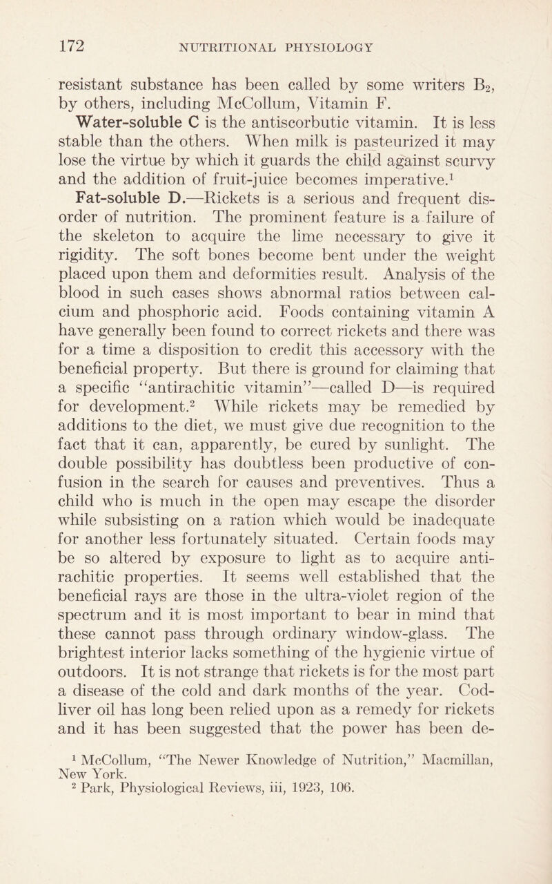 resistant substance has been called by some writers B2, by others, including McCollum, Vitamin F. Water-soluble C is the antiscorbutic vitamin. It is less stable than the others. When milk is pasteurized it may lose the virtue by which it guards the child against scurvy and the addition of fruit-juice becomes imperative.1 Fat-soluble D.—Rickets is a serious and frequent dis- order of nutrition. The prominent feature is a failure of the skeleton to acquire the lime necessary to give it rigidity. The soft bones become bent under the weight placed upon them and deformities result. Analysis of the blood in such cases shows abnormal ratios between cal- cium and phosphoric acid. Foods containing vitamin A have generally been found to correct rickets and there was for a time a disposition to credit this accessory with the beneficial property. But there is ground for claiming that a specific “antirachitic vitamin’’—called D—is required for development.2 While rickets may be remedied by additions to the diet, we must give due recognition to the fact that it can, apparently, be cured by sunlight. The double possibility has doubtless been productive of con- fusion in the search for causes and preventives. Thus a child who is much in the open may escape the disorder while subsisting on a ration which would be inadequate for another less fortunately situated. Certain foods may be so altered by exposure to light as to acquire anti- rachitic properties. It seems well established that the beneficial rays are those in the ultra-violet region of the spectrum and it is most important to bear in mind that these cannot pass through ordinary window-glass. The brightest interior lacks something of the hygienic virtue of outdoors. It is not strange that rickets is for the most part a disease of the cold and dark months of the year. Cod- liver oil has long been relied upon as a remedy for rickets and it has been suggested that the power has been de- 1 McCollum, “The Newer Knowledge of Nutrition,” Macmillan, New York. 2 Park, Physiological Reviews, iii, 1923, 106.