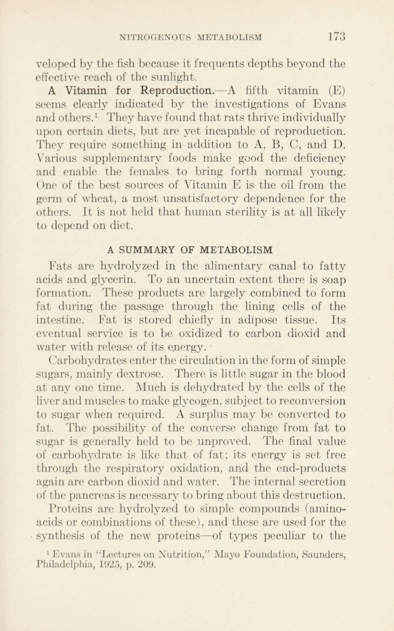 veloped by the fish because it frequents depths beyond the effective reach of the sunlight. A Vitamin for Reproduction.—A fifth vitamin (E) seems clearly indicated by the investigations of Evans and others.1 They have found that rats thrive individually upon certain diets, but are yet incapable of reproduction. They require something in addition to A, B, C, and D. Various supplementary foods make good the deficiency and enable the females to bring forth normal young. One of the best sources of Vitamin E is the oil from the germ of wheat, a most unsatisfactory dependence for the others. It is not held that human sterility is at all likely to depend on diet. A SUMMARY OF METABOLISM Fats are hydrolyzed in the alimentary canal to fatty acids and glycerin. To an uncertain extent there is soap formation. These products are largely combined to form fat during the passage through the lining cells of the intestine. Fat is stored chiefly in adipose tissue. Its eventual service is to be oxidized to carbon dioxid and water with release of its energy. Carbohydrates enter the circulation in the form of simple sugars, mainly dextrose. There is little sugar in the blood at any one time. Much is dehydrated by the cells of the liver and muscles to make glycogen, subject to reconversion to sugar when required. A surplus may be converted to fat. The possibility of the converse change from fat to sugar is generally held to be unproved. The final value of carbohydrate is like that of fat; its energy is set free through the respiratory oxidation, and the end-products again are carbon dioxid and water. The internal secretion of the pancreas is necessary to bring about this destruction. Proteins are hydrolyzed to simple compounds (amino- acids or combinations of these), and these are used for the synthesis of the new proteins—of types peculiar to the 1 Evans in “Lectures on Nutrition,” Mayo Foundation, Saunders, Philadelphia, 1925, p. 209.