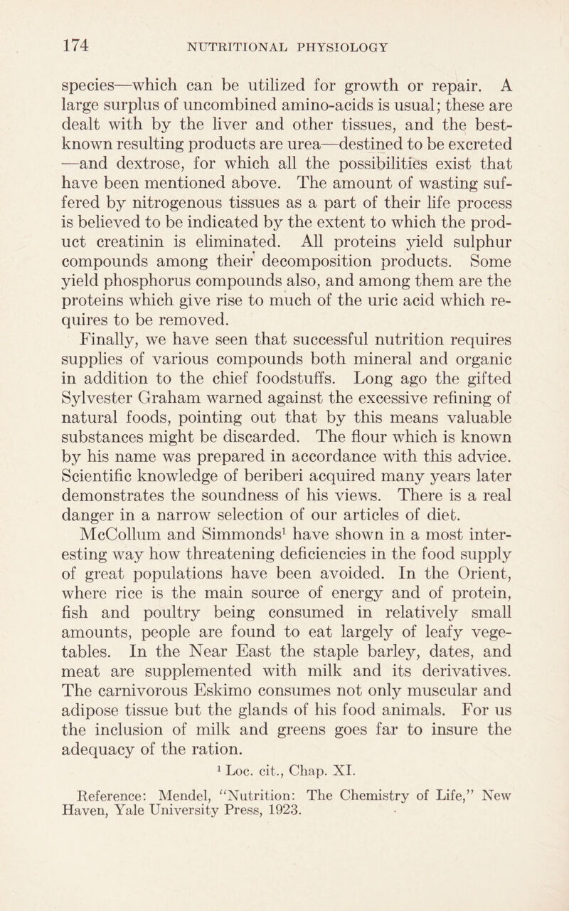 species—which can be utilized for growth or repair. A large surplus of uncombined amino-acids is usual; these are dealt with by the liver and other tissues, and the best- known resulting products are urea—destined to be excreted —and dextrose, for which all the possibilities exist that have been mentioned above. The amount of wasting suf- fered by nitrogenous tissues as a part of their life process is believed to be indicated by the extent to which the prod- uct creatinin is eliminated. All proteins yield sulphur compounds among their decomposition products. Some yield phosphorus compounds also, and among them are the proteins which give rise to much of the uric acid which re- quires to be removed. Finally, we have seen that successful nutrition requires supplies of various compounds both mineral and organic in addition to the chief foodstuffs. Long ago the gifted Sylvester Graham warned against the excessive refining of natural foods, pointing out that by this means valuable substances might be discarded. The flour which is known by his name was prepared in accordance with this advice. Scientific knowledge of beriberi acquired many years later demonstrates the soundness of his views. There is a real danger in a narrow selection of our articles of diet. McCollum and Simmonds1 have shown in a most inter- esting way how threatening deficiencies in the food supply of great populations have been avoided. In the Orient, where rice is the main source of energy and of protein, fish and poultry being consumed in relatively small amounts, people are found to eat largely of leafy vege- tables. In the Near East the staple barley, dates, and meat are supplemented with milk and its derivatives. The carnivorous Eskimo consumes not only muscular and adipose tissue but the glands of his food animals. For us the inclusion of milk and greens goes far to insure the adequacy of the ration. 1 Loc. cit., Chap. XI. Reference: Mendel, “Nutrition: The Chemistry of Life,” New Haven, Yale University Press, 1923.