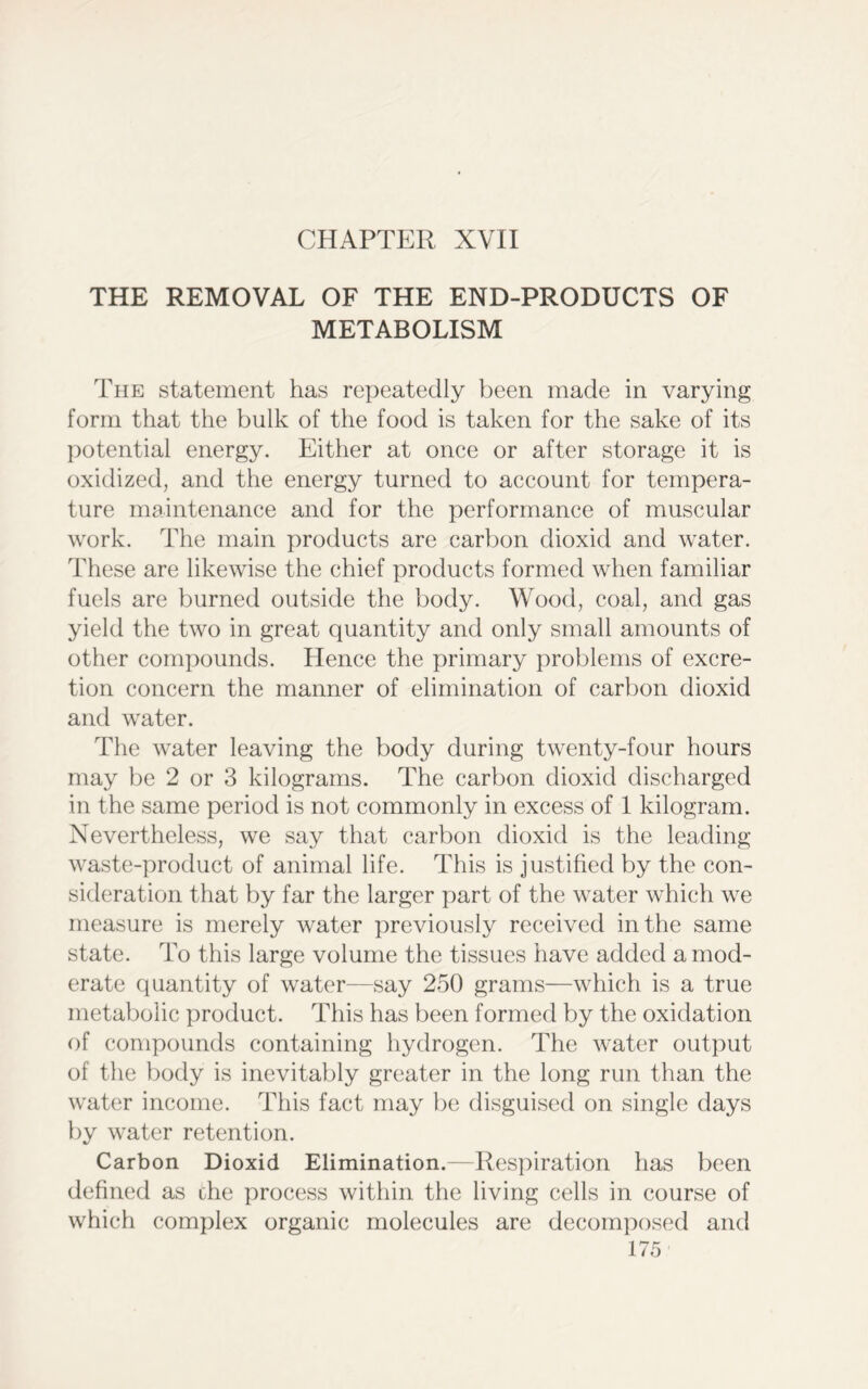CHAPTER XVII THE REMOVAL OF THE END-PRODUCTS OF METABOLISM The statement has repeatedly been made in varying form that the bulk of the food is taken for the sake of its potential energy. Either at once or after storage it is oxidized, and the energy turned to account for tempera- ture maintenance and for the performance of muscular work. The main products are carbon dioxid and water. These are likewise the chief products formed when familiar fuels are burned outside the body. Wood, coal, and gas yield the two in great quantity and only small amounts of other compounds. Hence the primary problems of excre- tion concern the manner of elimination of carbon dioxid and water. The water leaving the body during twenty-four hours may be 2 or 3 kilograms. The carbon dioxid discharged in the same period is not commonly in excess of 1 kilogram. Nevertheless, we say that carbon dioxid is the leading waste-product of animal life. This is justified by the con- sideration that by far the larger part of the water which we measure is merely water previously received in the same state. To this large volume the tissues have added a mod- erate quantity of water—say 250 grams—which is a true metabolic product. This has been formed by the oxidation of compounds containing hydrogen. The water output of the body is inevitably greater in the long run than the water income. This fact may be disguised on single days by water retention. Carbon Dioxid Elimination.—Respiration has been defined as che process within the living cells in course of which complex organic molecules are decomposed and