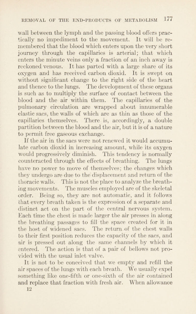 wall between the lymph and the passing blood offers prac- tically no impediment to the movement. It will be re- membered that the blood which enters upon the very short journey through the capillaries is arterial; that which enters the minute veins only a fraction of an inch away is reckoned venous. It has parted with a large share of its oxygen and has received carbon dioxid. It is swept on without significant change to the right side of the heart and thence to the lungs. The development of these organs is such as to multiply the surface of contact between the blood and the air within them. The capillaries of the pulmonary circulation are wrapped about innumerable elastic sacs, the walls of which are as thin as those of the capillaries themselves. There is, accordingly, a double partition between the blood and the air, but it is of a nature to permit free gaseous exchange. If the air in the sacs were not renewed it would accumu- late carbon dioxid in increasing amount, while its oxygen would progressively diminish. This tendency is normally counteracted through the effects of breathing. The lungs have no power to move of themselves; the changes which they undergo are due to the displacement and return of the thoracic walls. This is not the place to analyze the breath- ing movements. The muscles employed are of the skeletal order. Being so, they are not automatic, and it follows that every breath taken is the expression of a separate and distinct act on the part of the central nervous system. Each time the chest is made larger the air presses in along the breathing passages to fill the space created for it in the host of widened sacs. The return of the chest walls to their first position reduces the capacity of the sacs, and air is pressed out along the same channels by which it entered. The action is that of a pair of bellows not pro- vided with the usual inlet valve. It is not to be conceived that we empty and refill the air spaces of the lungs with each breath. We usually expel something like one-fifth or one-sixth of the air contained and replace that fraction with fresh air. When allowance 12
