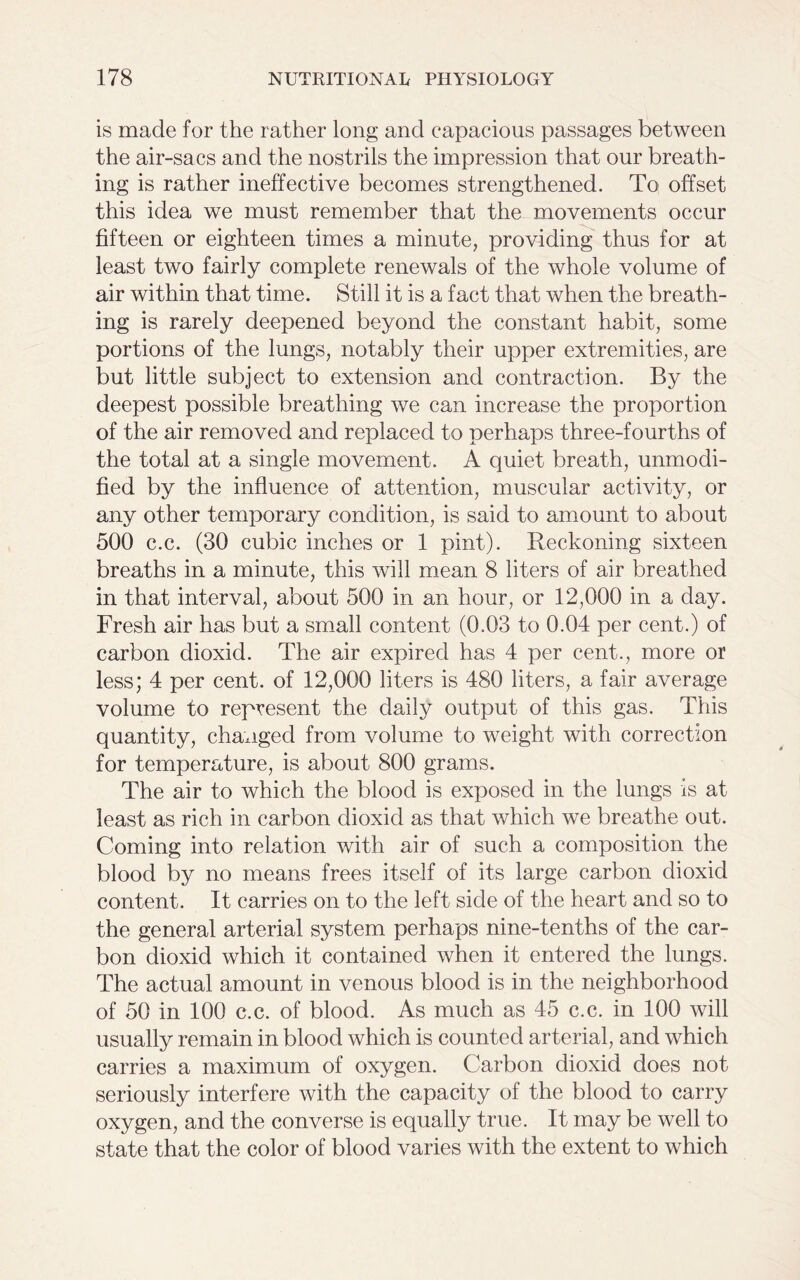 is made for the rather long and capacious passages between the air-sacs and the nostrils the impression that our breath- ing is rather ineffective becomes strengthened. To offset this idea we must remember that the movements occur fifteen or eighteen times a minute, providing thus for at least two fairly complete renewals of the whole volume of air within that time. Still it is a fact that when the breath- ing is rarely deepened beyond the constant habit, some portions of the lungs, notably their upper extremities, are but little subject to extension and contraction. By the deepest possible breathing we can increase the proportion of the air removed and replaced to perhaps three-fourths of the total at a single movement. A quiet breath, unmodi- fied by the influence of attention, muscular activity, or any other temporary condition, is said to amount to about 500 c.c. (30 cubic inches or 1 pint). Reckoning sixteen breaths in a minute, this will mean 8 liters of air breathed in that interval, about 500 in an hour, or 12,000 in a day. Fresh air has but a small content (0.03 to 0.04 per cent.) of carbon dioxid. The air expired has 4 per cent., more or less; 4 per cent, of 12,000 liters is 480 liters, a fair average volume to represent the daily output of this gas. This quantity, changed from volume to weight with correction for temperature, is about 800 grams. The air to which the blood is exposed in the lungs is at least as rich in carbon dioxid as that which we breathe out. Coming into relation with air of such a composition the blood by no means frees itself of its large carbon dioxid content. It carries on to the left side of the heart and so to the general arterial system perhaps nine-tenths of the car- bon dioxid which it contained when it entered the lungs. The actual amount in venous blood is in the neighborhood of 50 in 100 c.c. of blood. As much as 45 c.c. in 100 will usually remain in blood which is counted arterial, and which carries a maximum of oxygen. Carbon dioxid does not seriously interfere with the capacity of the blood to carry oxygen, and the converse is equally true. It may be well to state that the color of blood varies with the extent to which