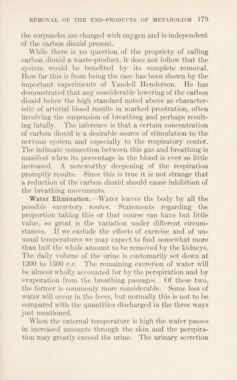 the corpuscles arc charged with oxygen and is independent of the carbon dioxid present. While there is no question of the propriety of calling carbon dioxid a waste-product, it does not follow that the system would be benefited by its complete removal. How far this is from being the case has been shown by the important experiments of Yandell Henderson. He has demonstrated that any considerable lowering of the carbon dioxid below the high standard noted above as character- istic of arterial blood results in marked prostration, often involving the suspension of breathing and perhaps result- ing fatally. The inference is that a certain concentration of carbon dioxid is a desirable source of stimulation to the nervous system and especially to the respiratory center. The intimate connection between this gas and breathing is manifest when its percentage in the blood is ever so little increased. A noteworthy deepening of the respiration promptly results. Since this is true it is not strange that a reduction of the carbon dioxid should cause inhibition of the breathing movements. Water Elimination.—Water leaves the body by all the possible excretory routes. Statements regarding the proportion taking this or that course can have but little value, so great is the variation under different circum- stances. If we exclude the effects of exercise and of un- usual temperatures we may expect to find somewhat more than half the whole amount to be removed by the kidneys. The daily volume of the urine is customarily set down at 1200 to 1500 c.c. The remaining excretion of water will be almost wholly accounted for by the perspiration and by evaporation from the breathing passages. Of these two, the former is commonly more considerable. Some loss of water will occur in the feces, but normally this is not to be compared with the quantities discharged in the three ways just mentioned. When the external temperature is high the water passes in increased amounts through the skin and the perspira- tion may greatly exceed the urine. The urinary secretion