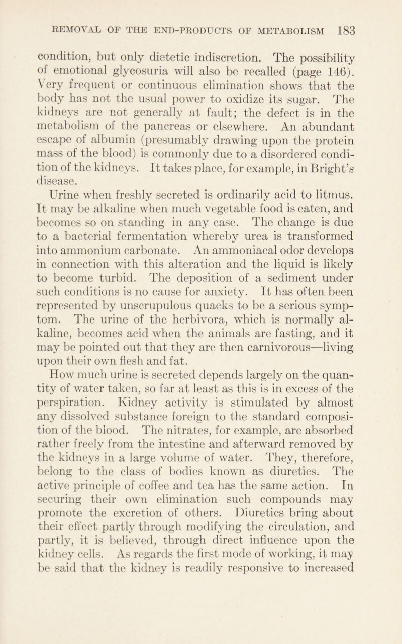 condition, but only dietetic indiscretion. The possibility of emotional glycosuria will also be recalled (page 146). Very frequent or continuous elimination shows that the body has not the usual power to oxidize its sugar. The kidneys are not generally at fault; the defect is in the metabolism of the pancreas or elsewhere. An abundant escape of albumin (presumably drawing upon the protein mass of the blood) is commonly due to a disordered condi- tion of the kidneys. It takes place, for example, in Bright’s disease. Urine when freshly secreted is ordinarily acid to litmus. It may be alkaline when much vegetable food is eaten, and becomes so on standing in any case. The change is due to a bacterial fermentation whereby urea is transformed into ammonium carbonate. An ammoniacal odor develops in connection with this alteration and the liquid is likely to become turbid. The deposition of a sediment under such conditions is no cause for anxiety. It has often been represented by unscrupulous quacks to be a serious symp- tom. The urine of the herbivora, which is normally al- kaline, becomes acid when the animals are fasting, and it may be pointed out that they are then carnivorous—living upon their own flesh and fat. How much urine is secreted depends largely on the quan- tity of water taken, so far at least as this is in excess of the perspiration. Kidney activity is stimulated by almost any dissolved substance foreign to the standard composi- tion of the blood. The nitrates, for example, are absorbed rather freely from the intestine and afterward removed by the kidneys in a large volume of water. They, therefore, belong to the class of bodies known as diuretics. The active principle of coffee and tea has the same action. In securing their own elimination such compounds may promote the excretion of others. Diuretics bring about their effect partly through modifying the circulation, and partly, it is believed, through direct influence upon the kidney cells. As regards the first mode of working, it may be said that the kidney is readily responsive to increased