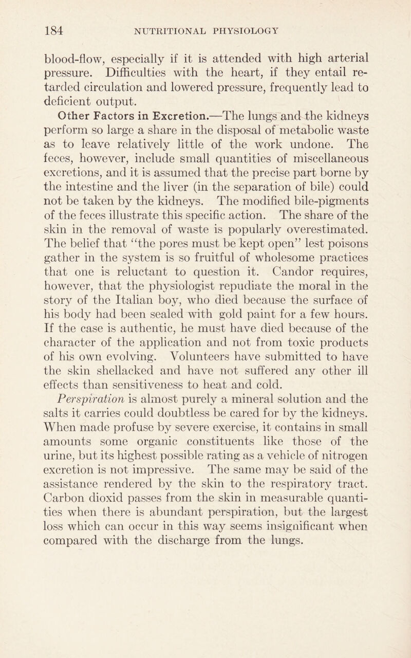 blood-flow, especially if it is attended with high arterial pressure. Difficulties with the heart, if they entail re- tarded circulation and lowered pressure, frequently lead to deficient output. Other Factors in Excretion.—The lungs and the kidneys perform so large a share in the disposal of metabolic waste as to leave relatively little of the work undone. The feces, however, include small quantities of miscellaneous excretions, and it is assumed that the precise part borne by the intestine and the liver (in the separation of bile) could not be taken by the kidneys. The modified bile-pigments of the feces illustrate this specific action. The share of the skin in the removal of waste is popularly overestimated. The belief that “the pores must be kept open” lest poisons gather in the system is so fruitful of wholesome practices that one is reluctant to question it. Candor requires, however, that the physiologist repudiate the moral in the story of the Italian boy, who died because the surface of his body had been sealed with gold paint for a few hours. If the case is authentic, he must have died because of the character of the application and not from toxic products of his own evolving. Volunteers have submitted to have the skin shellacked and have not suffered any other ill effects than sensitiveness to heat and cold. Perspiration is almost purely a mineral solution and the salts it carries could doubtless be cared for by the kidneys. When made profuse by severe exercise, it contains in small amounts some organic constituents like those of the urine, but its highest possible rating as a vehicle of nitrogen excretion is not impressive. The same may be said of the assistance rendered by the skin to the respiratory tract. Carbon dioxid passes from the skin in measurable quanti- ties when there is abundant perspiration, but the largest loss which can occur in this way seems insignificant when compared with the discharge from the lungs.