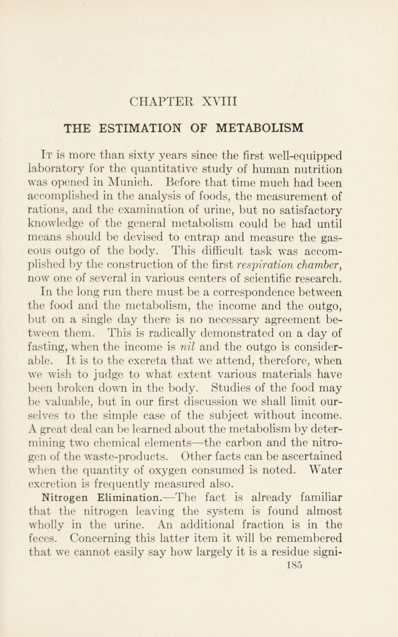 CHAPTER XVIII THE ESTIMATION OF METABOLISM It is more than sixty years since the first well-equipped laboratory for the quantitative study of human nutrition was opened in Munich. Before that time much had been accomplished in the analysis of foods, the measurement of rations, and the examination of urine, but no satisfactory knowledge of the general metabolism could be had until means should be devised to entrap and measure the gas- eous outgo of the body. This difficult task was accom- plished by the construction of the first respiration chamber, now one of several in various centers of scientific research. In the long run there must be a correspondence between the food and the metabolism, the income and the outgo, but on a single day there is no necessary agreement be- tween them. This is radically demonstrated on a day of fasting, when the income is nil and the outgo is consider- able. It is to the excreta that we attend, therefore, when we wish to judge to what extent various materials have been broken down in the body. Studies of the food may be valuable, but in our first discussion we shall limit our- selves to the simple case of the subject without income. A great deal can be learned about the metabolism by deter- mining two chemical elements—the carbon and the nitro- gen of the waste-products. Other facts can be ascertained when the quantity of oxygen consumed is noted. Water excretion is frequently measured also. Nitrogen Elimination.—The fact is already familiar that the nitrogen leaving the system is found almost wholly in the urine. An additional fraction is in the feces. Concerning this latter item it will be remembered that we cannot easily say how largely it is a residue signi-