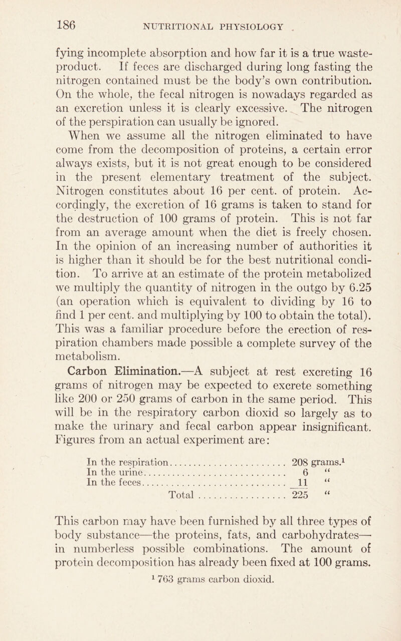 fying incomplete absorption and how far it is a true waste- product. If feces are discharged during long fasting the nitrogen contained must be the body’s own contribution. On the whole, the fecal nitrogen is nowadays regarded as an excretion unless it is clearly excessive. The nitrogen of the perspiration can usually be ignored. When we assume all the nitrogen eliminated to have come from the decomposition of proteins, a certain error always exists, but it is not great enough to be considered in the present elementary treatment of the subject. Nitrogen constitutes about 16 per cent, of protein. Ac- cordingly, the excretion of 16 grams is taken to stand for the destruction of 100 grams of protein. This is not far from an average amount when the diet is freely chosen. In the opinion of an increasing number of authorities it is higher than it should be for the best nutritional condi- tion. To arrive at an estimate of the protein metabolized we multiply the quantity of nitrogen in the outgo by 6.25 (an operation which is equivalent to dividing by 16 to find 1 per cent, and multiplying by 100 to obtain the total). This was a familiar procedure before the erection of res- piration chambers made possible a complete survey of the metabolism. Carbon Elimination.—A subject at rest excreting 16 grams of nitrogen may be expected to excrete something like 200 or 250 grams of carbon in the same period. This will be in the respiratory carbon dioxid so largely as to make the urinary and fecal carbon appear insignificant. Figures from an actual experiment are: In the respiration . 208 grams.1 In the urine 6 “ In the feces 11 “ Total 225 “ This carbon may have been furnished by all three types of body substance—the proteins, fats, and carbohydrates—• in numberless possible combinations. The amount of protein decomposition has already been fixed at 100 grams. 1 7G3 grams carbon dioxid.