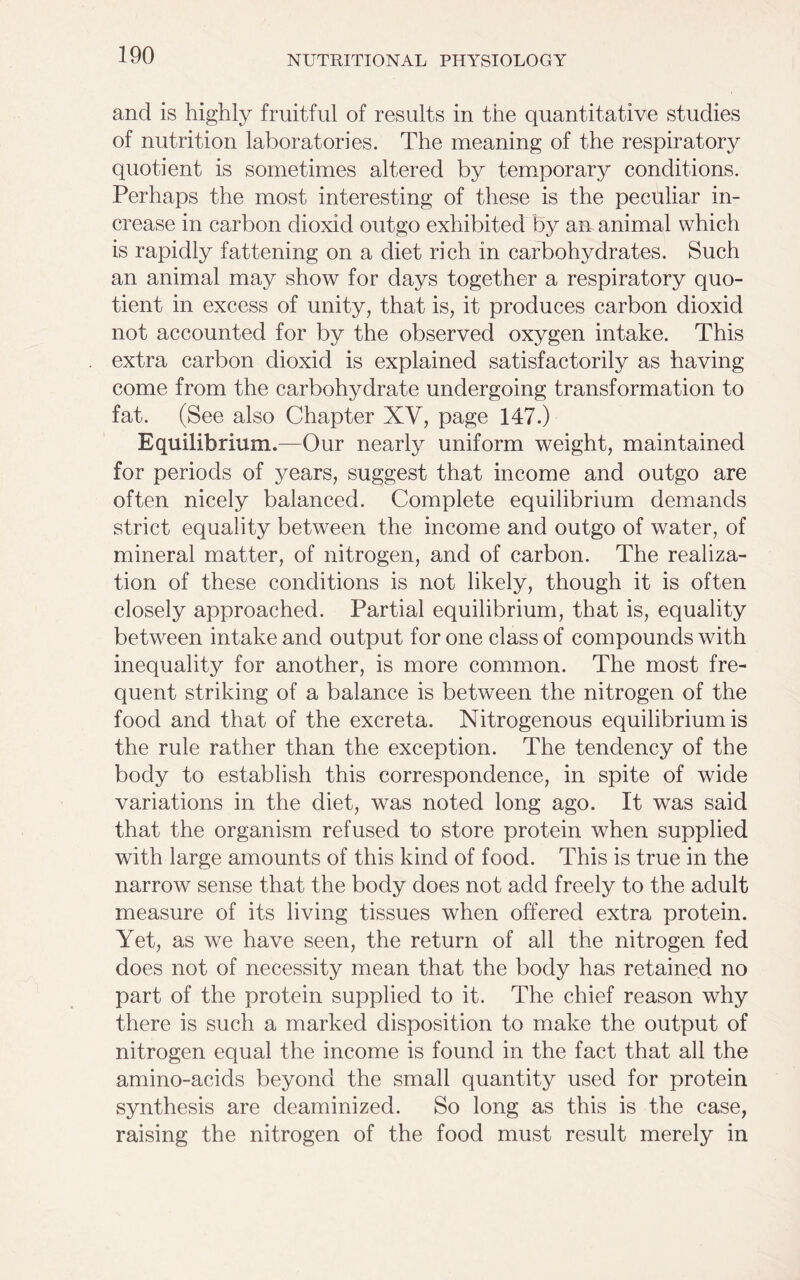 and is highly fruitful of results in the quantitative studies of nutrition laboratories. The meaning of the respiratory quotient is sometimes altered by temporary conditions. Perhaps the most interesting of these is the peculiar in- crease in carbon dioxid outgo exhibited by an animal which is rapidly fattening on a diet rich in carbohydrates. Such an animal may show for days together a respiratory quo- tient in excess of unity, that is, it produces carbon dioxid not accounted for by the observed oxygen intake. This extra carbon dioxid is explained satisfactorily as having come from the carbohydrate undergoing transformation to fat. (See also Chapter XV, page 147.) Equilibrium.—Our nearly uniform weight, maintained for periods of years, suggest that income and outgo are often nicely balanced. Complete equilibrium demands strict equality between the income and outgo of water, of mineral matter, of nitrogen, and of carbon. The realiza- tion of these conditions is not likely, though it is often closely approached. Partial equilibrium, that is, equality between intake and output for one class of compounds with inequality for another, is more common. The most fre- quent striking of a balance is between the nitrogen of the food and that of the excreta. Nitrogenous equilibrium is the rule rather than the exception. The tendency of the body to establish this correspondence, in spite of wide variations in the diet, was noted long ago. It was said that the organism refused to store protein when supplied with large amounts of this kind of food. This is true in the narrow sense that the body does not add freely to the adult measure of its living tissues when offered extra protein. Yet, as we have seen, the return of all the nitrogen fed does not of necessity mean that the body has retained no part of the protein supplied to it. The chief reason why there is such a marked disposition to make the output of nitrogen equal the income is found in the fact that all the amino-acids beyond the small quantity used for protein synthesis are deaminized. So long as this is the case, raising the nitrogen of the food must result merely in