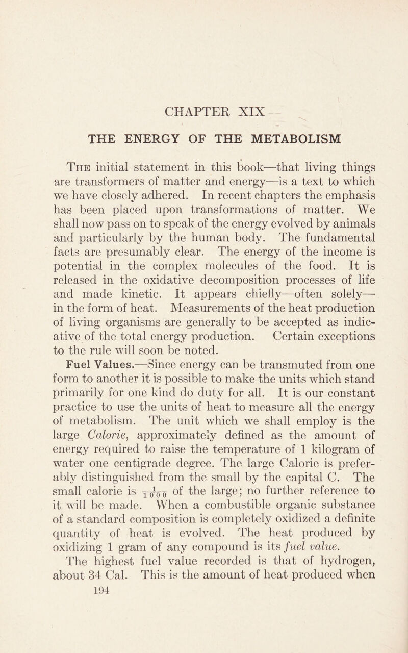 CHAPTER XIX THE ENERGY OF THE METABOLISM The initial statement in this book—that living things are transformers of matter and energy—is a text to which we have closely adhered. In recent chapters the emphasis has been placed upon transformations of matter. We shall now pass on to speak of the energy evolved by animals and particularly by the human body. The fundamental facts are presumably clear. The energy of the income is potential in the complex molecules of the food. It is released in the oxidative decomposition processes of life and made kinetic. It appears chiefly—often solely— in the form of heat. Measurements of the heat production of living organisms are generally to be accepted as indic- ative of the total energy production. Certain exceptions to the rule will soon be noted. Fuel Values.—Since energy can be transmuted from one form to another it is possible to make the units which stand primarily for one kind do duty for all. It is our constant practice to use the units of heat to measure all the energy of metabolism. The unit which we shall employ is the large Calorie, approximately defined as the amount of energy required to raise the temperature of 1 kilogram of water one centigrade degree. The large Calorie is prefer- ably distinguished from the small by the capital C. The small calorie is T-0Vo °f larSe; no further reference to it will be made. When a combustible organic substance of a standard composition is completely oxidized a definite quantity of heat is evolved. The heat produced by oxidizing 1 gram of any compound is its fuel value. The highest fuel value recorded is that of hydrogen, about 34 Cal. This is the amount of heat produced when