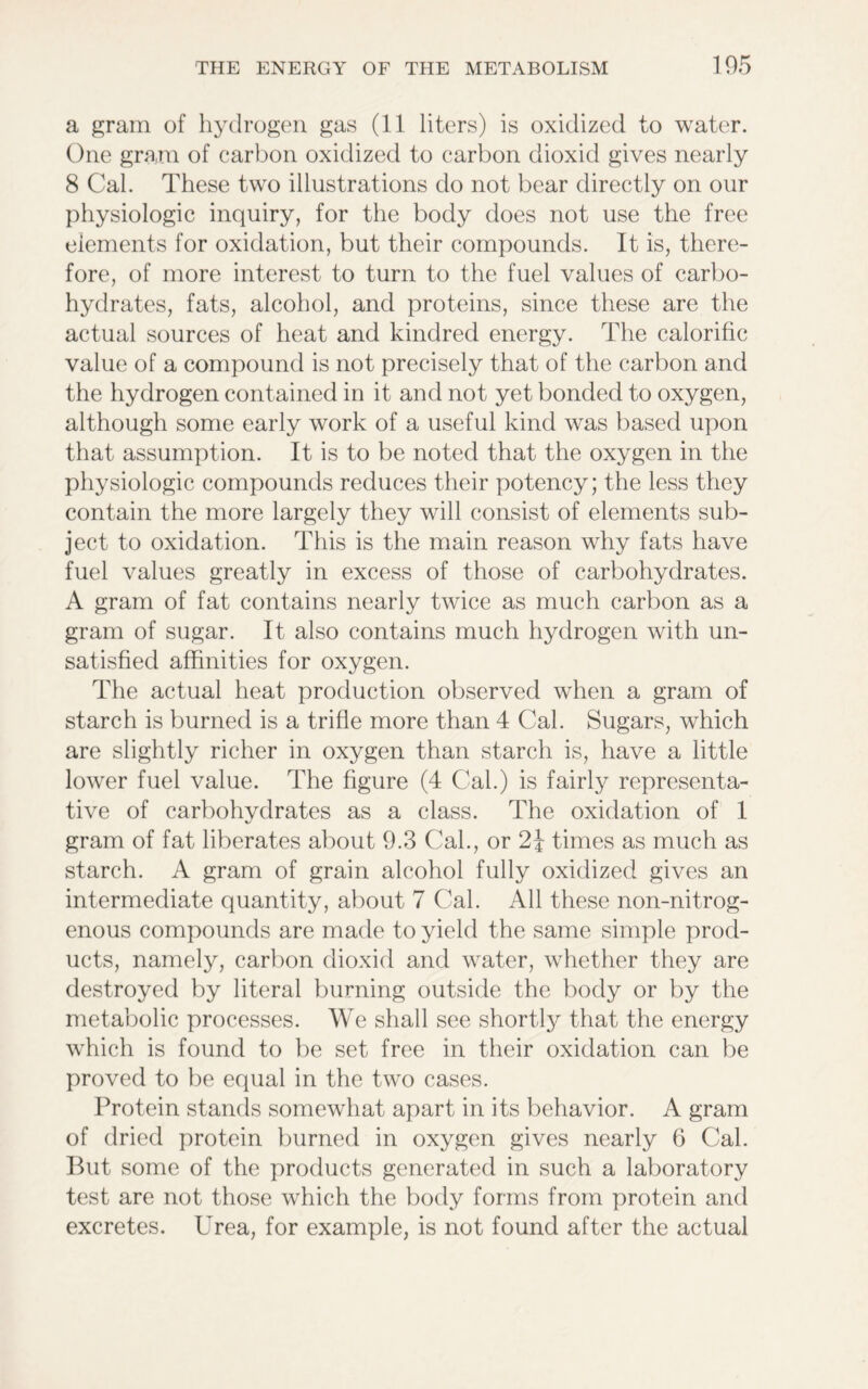 a gram of hydrogen gas (11 liters) is oxidized to water. One gram of carbon oxidized to carbon dioxid gives nearly 8 Cal. These two illustrations do not bear directly on our physiologic inquiry, for the body does not use the free elements for oxidation, but their compounds. It is, there- fore, of more interest to turn to the fuel values of carbo- hydrates, fats, alcohol, and proteins, since these are the actual sources of heat and kindred energy. The calorific value of a compound is not precisely that of the carbon and the hydrogen contained in it and not yet bonded to oxygen, although some early work of a useful kind was based upon that assumption. It is to be noted that the oxygen in the physiologic compounds reduces their potency; the less they contain the more largely they will consist of elements sub- ject to oxidation. This is the main reason why fats have fuel values greatly in excess of those of carbohydrates. A gram of fat contains nearly twice as much carbon as a gram of sugar. It also contains much hydrogen with un- satisfied affinities for oxygen. The actual heat production observed when a gram of starch is burned is a trifle more than 4 Cal. Sugars, which are slightly richer in oxygen than starch is, have a little lower fuel value. The figure (4 Cal.) is fairly representa- tive of carbohydrates as a class. The oxidation of 1 gram of fat liberates about 9.3 Cal., or 2} times as much as starch. A gram of grain alcohol fully oxidized gives an intermediate quantity, about 7 Cal. All these non-nitrog- enous compounds are made to yield the same simple prod- ucts, namely, carbon dioxid and water, whether they are destroyed by literal burning outside the body or by the metabolic processes. We shall see shortly that the energy which is found to be set free in their oxidation can be proved to be equal in the two cases. Protein stands somewhat apart in its behavior. A gram of dried protein burned in oxygen gives nearly 6 Cal. But some of the products generated in such a laboratory test are not those which the body forms from protein and excretes. Urea, for example, is not found after the actual