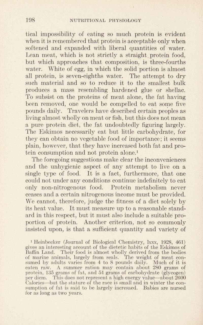tical impossibility of eating so much protein is evident when it is remembered that protein is acceptable only when softened and expanded with liberal quantities of water. Lean meat, which is not strictly a straight protein food, but which approaches that composition, is three-fourths water. White of egg, in which the solid portion is almost all protein, is seven-eighths water. The attempt to dry such material and so to reduce it to the smallest bulk produces a mass resembling hardened glue or shellac. To subsist on the proteins of meat alone, the fat having been removed, one would be compelled to eat some five pounds daily. Travelers have described certain peoples as living almost wholly on meat or fish, but this does not mean a pure protein diet, the fat undoubtedly figuring largely. The Eskimos necessarily eat but little carbohydrate, for they can obtain no vegetable food of importance; it seems plain, however, that they have increased both fat and pro- tein consumption and not protein alone.1 The foregoing suggestions make clear the inconveniences and the unhygienic aspect of any attempt to live on a single type of food. It is a fact, furthermore, that one could not under any conditions continue indefinitely to eat only non-nitrogenous food. Protein metabolism never ceases and a certain nitrogenous income must be provided. We cannot, therefore, judge the fitness of a diet solely by its heat value. It must measure up to a reasonable stand- ard in this respect, but it must also include a suitable pro- portion of protein. Another criterion, not so commonly insisted upon, is that a sufficient quantity and variety of 1 Heinbecker (Journal of Biological Chemistry, lxxx, 1928, 461) gives an interesting account of the dietetic habits of the Eskimos of Baffin Land. Their food is almost wholly derived from the bodies of marine animals, largely from seals. The weight of meat con- sumed by adults varies from 4 to 8 pounds daily. Much of it is eaten raw. A summer ration may contain about 280 grams of protein, 135 grams of fat, and 54 grams of carbohydrate (glycogen) per diem. This does not represent a high energy value—about 2600 Calories—but the stature of the race is small and in winter the con- sumption of fat is said to be largely incresaed. Babies are nursed for as long as two years.