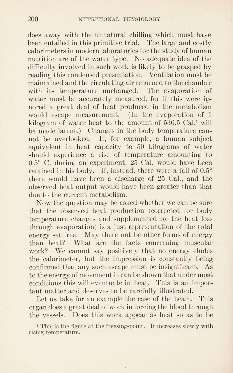 does away with the unnatural chilling which must have been entailed in this primitive trial. The large and costly calorimeters in modern laboratories for the study of human nutrition are of the water type. No adequate idea of the difficulty involved in such work is likely to be grasped by reading this condensed presentation. Ventilation must be maintained and the circulating air returned to the chamber with its temperature unchanged. The evaporation of water must be accurately measured, for if this were ig- nored a great deal of heat produced in the metabolism would escape measurement. (In the evaporation of 1 kilogram of water heat to the amount of 536.5 Cal.1 will be made latent.) Changes in the body temperature can- not be overlooked. If, for example, a human subject equivalent in heat capacity to 50 kilograms of water should experience a rise of temperature amounting to 0.5° C. during an experiment, 25 Cal. would have been retained in his body. If, instead, there were a fall of 0.5° there would have been a discharge of 25 Cal., and the observed heat output would have been greater than that due to the current metabolism. Now the question may be asked whether we can be sure that the observed heat production (corrected for body temperature changes and supplemented by the heat loss through evaporation) is a just representation of the total energy set free. May there not be other forms of energy than heat? What are the facts concerning muscular work? We cannot say positively that no energy eludes the calorimeter, but the impression is constantly being confirmed that any such escape must be insignificant. As to the energy of movement it can be shown that under most conditions this will eventuate in heat. This is an impor- tant matter and deserves to be carefully illustrated. Let us take for an example the case of the heart. This organ does a great deal of work in forcing the blood through the vessels. Does this work appear as heat so as to be 1 This is the figure at the freezing-point. It increases slowly with rising temperature.