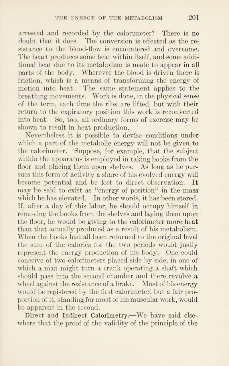 arrested and recorded by the calorimeter? There is no doubt that it does. The conversion is effected as the re- sistance to the blood-flow is encountered and overcome. The heart produces some heat within itself, and some addi- tional heat due to its metabolism is made to appear in all parts of the body. Wherever the blood is driven there is friction, which is a means of transforming the energy of motion into heat. The same statement applies to the breathing movements. Work is done, in the physical sense of the term, each time the ribs are lifted, but with their return to the expiratory position this work is reconverted into heat. So, too, all ordinary forms of exercise may be shown to result in heat production. Nevertheless it is possible to devise conditions under which a part of the metabolic energy will not be given to the calorimeter. Suppose, for example, that the subject within the apparatus is employed in taking books from the floor and placing them upon shelves. As long as he pur- sues this form of activity a share of his evolved energy will become potential and be lost to direct observation. It may be said to exist as “energy of position” in the mass which he has elevated. In other words, it has been stored. If, after a day of this labor, he should occupy himself in removing the books from the shelves and laying them upon the floor, he would be giving to the calorimeter more heat than that actually produced as a result of his metabolism. When the books had all been returned to the original level the sum of the calories for the two periods would justly represent the energy production of his body. One could conceive of two calorimeters placed side by side, in one of which a man might turn a crank operating a shaft which should pass into the second chamber and there revolve a wheel against the resistance of a brake. Most of his energy would be registered by the first calorimeter, but a fair pro- portion of it, standing for most of his muscular work, would be apparent in the second. Direct and Indirect Calorimetry.—We have said else- where that the proof of the validity of the principle of the