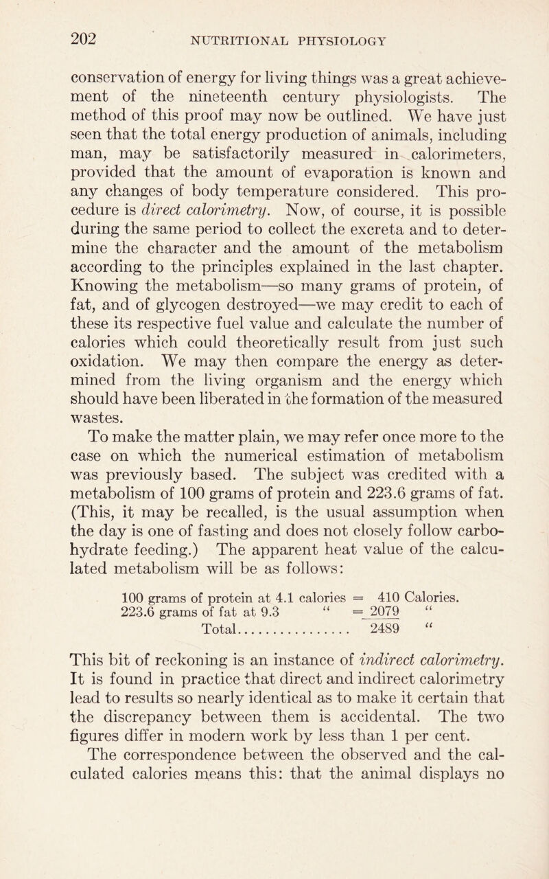 conservation of energy for living things was a great achieve- ment of the nineteenth century physiologists. The method of this proof may now be outlined. We have just seen that the total energy production of animals, including man, may be satisfactorily measured in calorimeters, provided that the amount of evaporation is known and any changes of body temperature considered. This pro- cedure is direct calorimetry. Now, of course, it is possible during the same period to collect the excreta and to deter- mine the character and the amount of the metabolism according to the principles explained in the last chapter. Knowing the metabolism—so many grams of protein, of fat, and of glycogen destroyed—we may credit to each of these its respective fuel value and calculate the number of calories which could theoretically result from just such oxidation. We may then compare the energy as deter- mined from the living organism and the energy which should have been liberated in the formation of the measured wastes. To make the matter plain, we may refer once more to the case on which the numerical estimation of metabolism was previously based. The subject was credited with a metabolism of 100 grams of protein and 223.6 grams of fat. (This, it may be recalled, is the usual assumption when the day is one of fasting and does not closely follow carbo- hydrate feeding.) The apparent heat value of the calcu- lated metabolism will be as follows: 100 grams of protein at 4.1 calories = 410 Calories. 223.6 grams of fat at 9.3 “ = 2079 Total 2489 “ This bit of reckoning is an instance of indirect calorimetry. It is found in practice that direct and indirect calorimetry lead to results so nearly identical as to make it certain that the discrepancy between them is accidental. The two figures differ in modern work by less than 1 per cent. The correspondence between the observed and the cal- culated calories means this: that the animal displays no