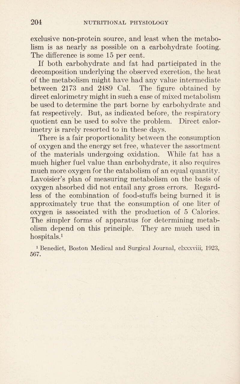 exclusive non-protein source, and least when the metabo- lism is as nearly as possible on a carbohydrate footing. The difference is some 15 per cent. If both carbohydrate and fat had participated in the decomposition underlying the observed excretion, the heat of the metabolism might have had any value intermediate between 2173 and 2489 Cal. The figure obtained by direct calorimetry might in such a case of mixed metabolism be used to determine the part borne by carbohydrate and fat respectively. But, as indicated before, the respiratory quotient can be used to solve the problem. Direct calor- imetry is rarely resorted to in these days. There is a fair proportionality between the consumption of oxygen and the energy set free, whatever the assortment of the materials undergoing oxidation. While fat has a much higher fuel value than carbohydrate, it also requires much more oxygen for the catabolism of an equal quantity. Lavoisier’s plan of measuring metabolism on the basis of oxygen absorbed did not entail any gross errors. Regard- less of the combination of food-stuffs being burned it is approximately true that the consumption of one liter of oxygen is associated with the production of 5 Calories. The simpler forms of apparatus for determining metab- olism depend on this principle. They are much used in hospitals.1 1 Benedict, Boston Medical and Surgical Journal, clxxxviii, 1923, 567.