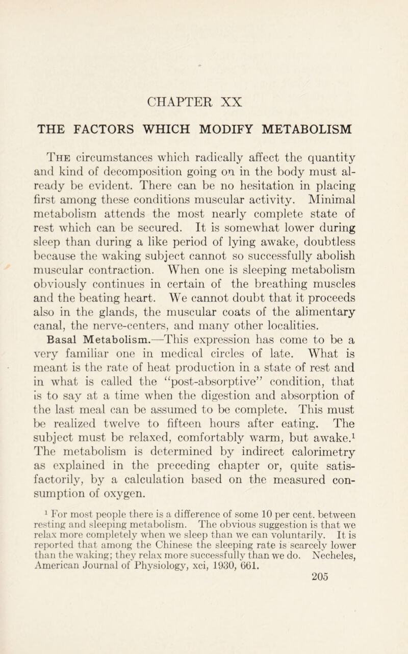 CHAPTER XX THE FACTORS WHICH MODIFY METABOLISM The circumstances which radically affect the quantity and kind of decomposition going on in the body must al- ready be evident. There can be no hesitation in placing first among these conditions muscular activity. Minimal metabolism attends the most nearly complete state of rest which can be secured. It is somewhat lower during sleep than during a like period of lying awake, doubtless because the waking subject cannot so successfully abolish muscular contraction. When one is sleeping metabolism obviously continues in certain of the breathing muscles and the beating heart. We cannot doubt that it proceeds also in the glands, the muscular coats of the alimentary canal, the nerve-centers, and many other localities. Basal Metabolism.—This expression has come to be a very familiar one in medical circles of late. What is meant is the rate of heat production in a state of rest and in what is called the “post-absorptive” condition, that Is to say at a time when the digestion and absorption of the last meal can be assumed to be complete. This must be realized twelve to fifteen hours after eating. The subject must be relaxed, comfortably warm, but awake.1 The metabolism is determined by indirect calorimetry as explained in the preceding chapter or, quite satis- factorily, by a calculation based on the measured con- sumption of oxygen. 1 For most people there is a difference of some 10 per cent, between resting and sleeping metabolism. The obvious suggestion is that we relax more completely when we sleep than we can voluntarily. It is reported that among the Chinese the sleeping rate is scarcely lower than the waking; they relax more successfully than we do. Necheles, American Journal of Physiology, xci, 1930, 661.