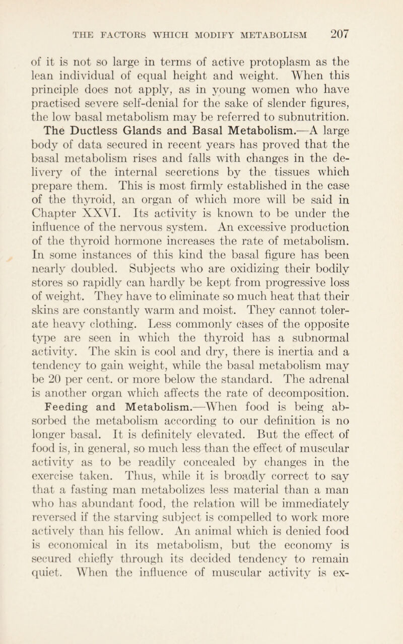 of it is not so large in terms of active protoplasm as the lean individual of equal height and weight. When this principle does not apply, as in young women who have practised severe self-denial for the sake of slender figures, the low basal metabolism may be referred to subnutrition. The Ductless Glands and Basal Metabolism.—A large body of data secured in recent years has proved that the basal metabolism rises and falls with changes in the de- livery of the internal secretions by the tissues which prepare them. This is most firmly established in the case of the thyroid, an organ of which more will be said in Chapter XXVI. Its activity is known to be under the influence of the nervous system. An excessive production of the thvroid hormone increases the rate of metabolism. In some instances of this kind the basal figure has been nearly doubled. Subjects who are oxidizing their bodily stores so rapidly can hardly be kept from progressive loss of weight. They have to eliminate so much heat that their skins are constantly warm and moist. They cannot toler- ate heavy clothing. Less commonly cases of the opposite type are seen in which the thyroid has a subnormal activity. The skin is cool and dry, there is inertia and a tendency to gain weight, while the basal metabolism may be 20 per cent, or more below the standard. The adrenal is another organ which affects the rate of decomposition. Feeding and Metabolism.—When food is being ab- sorbed the metabolism according to our definition is no longer basal. It is definitely elevated. But the effect of food is, in general, so much less than the effect of muscular activity as to be readily concealed by changes in the exercise taken. Thus, while it is broadly correct to say that a fasting man metabolizes less material than a man who has abundant food, the relation will be immediately reversed if the starving subject is compelled to work more actively than his fellow. An animal which is denied food is economical in its metabolism, but the economy is secured chiefly through its decided tendency to remain quiet. When the influence of muscular activity is ex-