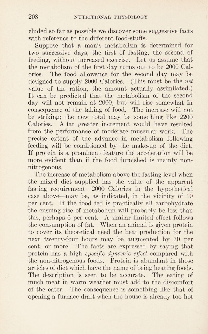 eluded so far as possible we discover some suggestive facts with reference to the different food-stuffs. Suppose that a man’s metabolism is determined for two successive days, the first of fasting, the second of feeding, without increased exercise. Let us assume that the metabolism of the first day turns out to be 2000 Cal- ories. The food allowance for the second day may be designed to supply 2000 Calories. (This must be the net value of the ration, the amount actually assimilated.) It can be predicted that the metabolism of the second day will not remain at 2000, but will rise somewhat in consequence of the taking of food. The increase will not be striking; the new total may be something like 2200 Calories. A far greater increment would have resulted from the performance of moderate muscular work. The precise extent of the advance in metabolism following feeding will be conditioned by the make-up of the diet. If protein is a prominent feature the acceleration will be more evident than if the food furnished is mainly non- nitrogenous. The increase of metabolism above the fasting level when the mixed diet supplied has the value of the apparent fasting requirement—2000 Calories in the hypothetical case above—may be, as indicated, in the vicinity of 10 per cent. If the food fed is practically all carbohydrate the ensuing rise of metabolism will probably be less than this, perhaps 6 per cent. A similar limited effect follows the consumption of fat. When an animal is given protein to cover its theoretical need the heat production for the next twenty-four hours may be augmented by 30 per cent, or more. The facts are expressed by saying that protein has a high specific dynamic effect compared with the non-nitrogenous foods. Protein is abundant in those articles of diet which have the name of being heating foods. The description is seen to be accurate. The eating of much meat in warm weather must add to the discomfort of the eater. The consequence is something like that of opening a furnace draft when the house is already too hot