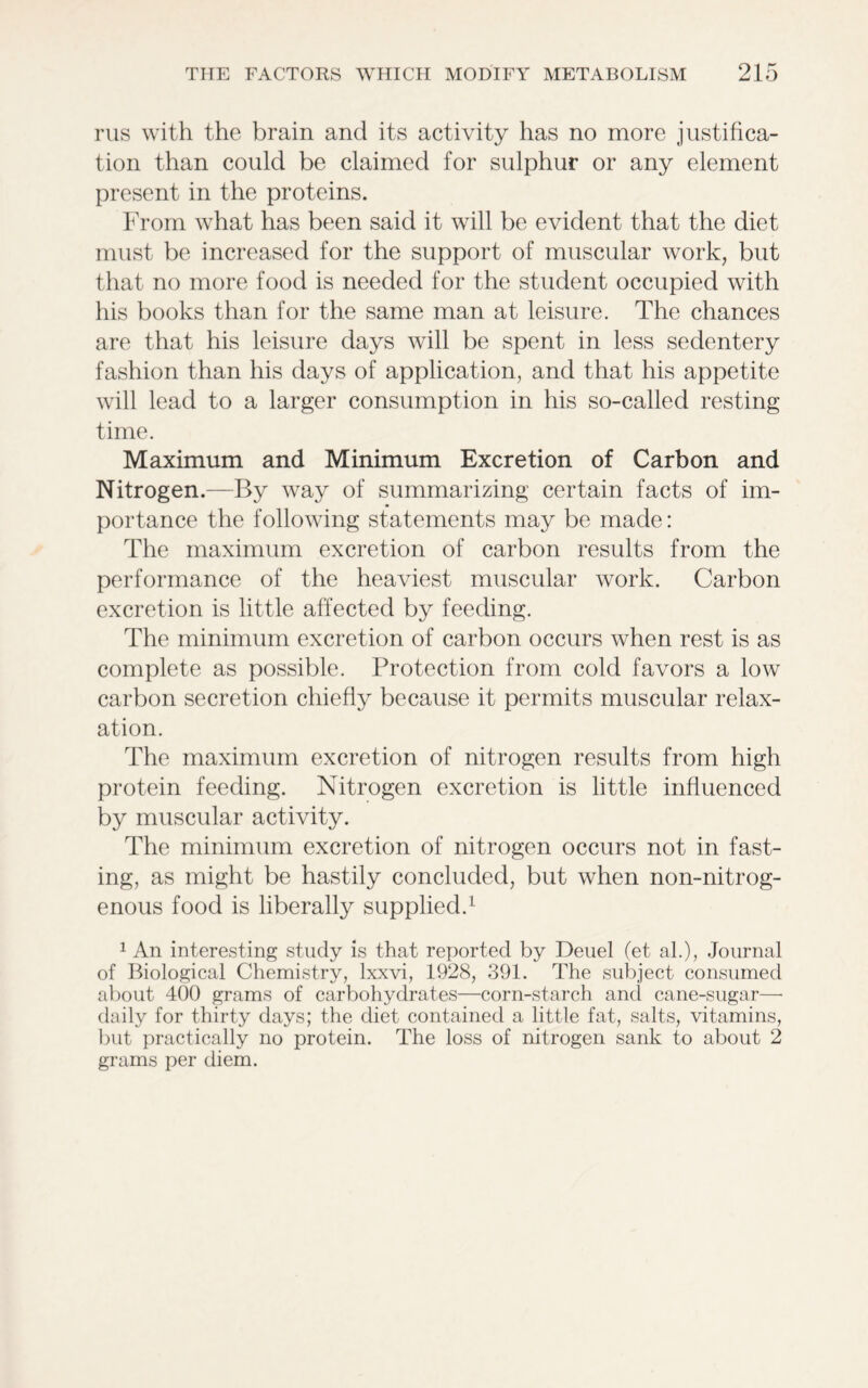 rus with the brain and its activity has no more justifica- tion than could be claimed for sulphur or any element present in the proteins. From what has been said it will be evident that the diet must be increased for the support of muscular work, but that no more food is needed for the student occupied with his books than for the same man at leisure. The chances are that his leisure days will be spent in less sedentery fashion than his days of application, and that his appetite will lead to a larger consumption in his so-called resting time. Maximum and Minimum Excretion of Carbon and Nitrogen.—By way of summarizing certain facts of im- portance the following statements may be made: The maximum excretion of carbon results from the performance of the heaviest muscular work. Carbon excretion is little affected by feeding. The minimum excretion of carbon occurs when rest is as complete as possible. Protection from cold favors a low carbon secretion chiefly because it permits muscular relax- ation. The maximum excretion of nitrogen results from high protein feeding. Nitrogen excretion is little influenced by muscular activity. The minimum excretion of nitrogen occurs not in fast- ing, as might be hastily concluded, but when non-nitrog- enous food is liberally supplied.1 1 An interesting study is that reported by Deuel (et al.), Journal of Biological Chemistry, lxxvi, 1928, 391. The subject consumed about 400 grams of carbohydrates—corn-starch and cane-sugar—• daily for thirty days; the diet contained a little fat, salts, vitamins, but practically no protein. The loss of nitrogen sank to about 2 grams per diem.