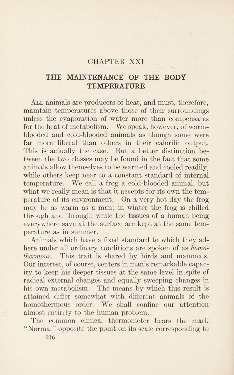 CHAPTER XXI THE MAINTENANCE OF THE BODY TEMPERATURE All animals are producers of heat, and must, therefore, maintain temperatures above those of their surroundings unless the evaporation of water more than compensates for the heat of metabolism. We speak, however, of warm- blooded and cold-blooded animals as though some were far more liberal than others in their calorific output. This is actually the case. But a better distinction be- tween the two classes may be found in the fact that some animals allow themselves to be warmed and cooled readily, while others keep near to a constant standard of internal temperature. We call a frog a cold-blooded animal, but what we really mean is that it accepts for its own the tem- perature of its environment. On a very hot day the frog may be as warm as a man; in winter the frog is chilled through and through, while the tissues of a human being everywhere save at the surface are kept at the same tem- perature as in summer. Animals which have a fixed standard to which they ad- here under all ordinary conditions are spoken of as homo- thermous. This trait is shared by birds and mammals. Our interest, of course, centers in man’s remarkable capac- ity to keep his deeper tissues at the same level in spite of radical external changes and equally sweeping changes in his own metabolism. The means by which this result is attained differ somewhat with different animals of the homothermous order. We shall confine our attention almost entirely to the human problem. The common clinical thermometer bears the mark “Normal” opposite the point on its scale corresponding to