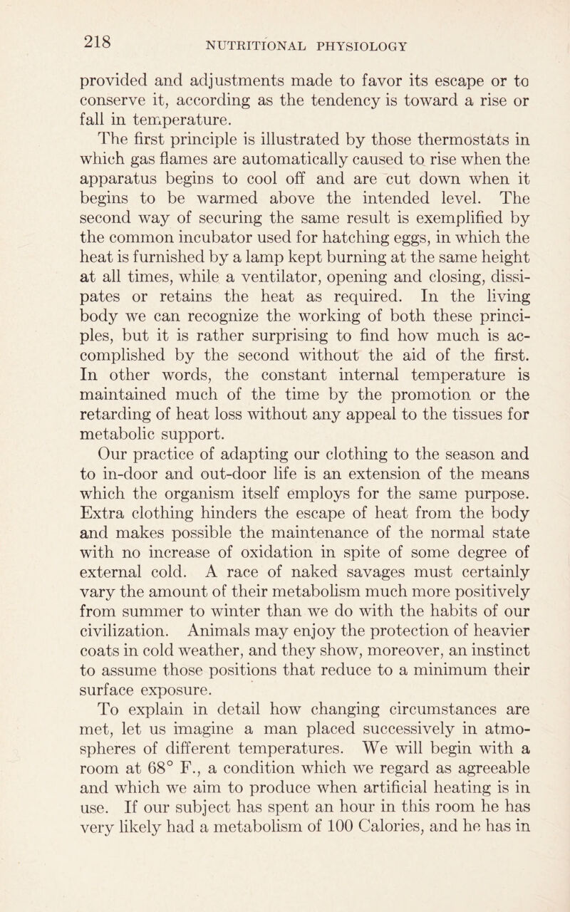 provided and adjustments made to favor its escape or to conserve it, according as the tendency is toward a rise or fall in temperature. The first principle is illustrated by those thermostats in which gas flames are automatically caused to rise when the apparatus begins to cool off and are cut down when it begins to be warmed above the intended level. The second way of securing the same result is exemplified by the common incubator used for hatching eggs, in which the heat is furnished by a lamp kept burning at the same height at all times, while a ventilator, opening and closing, dissi- pates or retains the heat as required. In the living body we can recognize the working of both these princi- ples, but it is rather surprising to find how much is ac- complished by the second without the aid of the first. In other words, the constant internal temperature is maintained much of the time by the promotion or the retarding of heat loss without any appeal to the tissues for metabolic support. Our practice of adapting our clothing to the season and to in-door and out-door life is an extension of the means which the organism itself employs for the same purpose. Extra clothing hinders the escape of heat from the body and makes possible the maintenance of the normal state with no increase of oxidation in spite of some degree of external cold. A race of naked savages must certainly vary the amount of their metabolism much more positively from summer to winter than we do with the habits of our civilization. Animals may enjoy the protection of heavier coats in cold weather, and they show, moreover, an instinct to assume those positions that reduce to a minimum their surface exposure. To explain in detail how changing circumstances are met, let us imagine a man placed successively in atmo- spheres of different temperatures. We will begin with a room at 68° F., a condition which we regard as agreeable and which we aim to produce when artificial heating is in use. If our subject has spent an hour in this room he has very likely had a metabolism of 100 Calories, and he has in