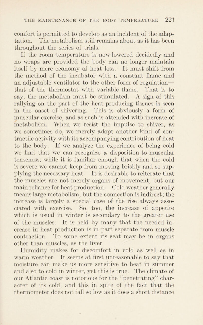 comfort is permitted to develop as an incident of the adap- tation. The metabolism still remains about as it has been throughout the series of trials. If the room temperature is now lowered decidedly and no wraps are provided the body can no longer maintain itself by mere economy of heat loss. It must shift from the method of the incubator with a constant flame and an adjustable ventilator to the other form of regulation— that of the thermostat with variable flame. That is to say, the metabolism must be stimulated. A sign of this rallying on the part of the heat-producing tissues is seen in the onset of shivering. This is obviously a form of muscular exercise, and as such is attended with increase of metabolism. When we resist the impulse to shiver, as we sometimes do, we merely adopt another kind of con- tractile activity with its accompanying contribution of heat to the body. If we analyze the experience of being cold we find that we can recognize a disposition to muscular tenseness, while it is familiar enough that when the cold is severe we cannot keep from moving briskly and so sup- plying the necessary heat. It is desirable to reiterate that the muscles are not merely organs of movement, but our main reliance for heat production. Cold weather generally means large metabolism, but the connection is indirect; the increase is largely a special case of the rise always asso- ciated with exercise. So, too, the increase of appetite which is usual in winter is secondary to the greater use of the muscles. It is held by many that the needed in- crease in heat production is in part separate from muscle contraction. To some extent its seat may be in organs other than muscles, as the liver. Humidity makes for discomfort in cold as well as in warm weather. It seems at first unreasonable to say that moisture can make us more sensitive to heat in summer and also to cold in winter, yet this is true. The climate of our Atlantic coast is notorious for the “penetrating” char- acter of its cold, and this in spite of the fact that the thermometer does not fall so low as it does a short distance
