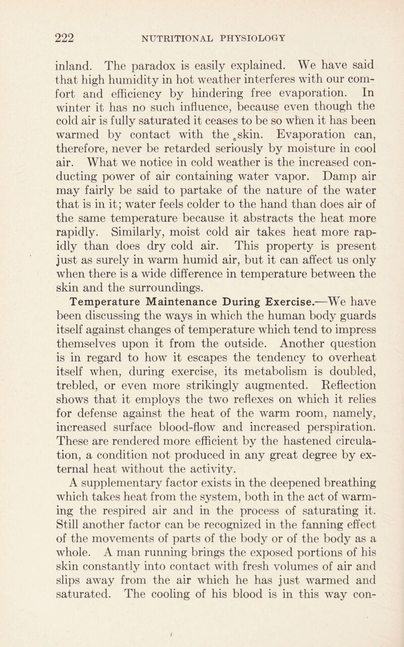 inland. The paradox is easily explained. We have said that high humidity in hot weather interferes with our com- fort and efficiency by hindering free evaporation. In winter it has no such influence, because even though the cold air is fully saturated it ceases to be so when it has been warmed by contact with the ,skin. Evaporation can, therefore, never be retarded seriously by moisture in cool air. What we notice in cold weather is the increased con- ducting power of air containing water vapor. Damp air may fairly be said to partake of the nature of the water that is in it; water feels colder to the hand than does air of the same temperature because it abstracts the heat more rapidly. Similarly, moist cold air takes heat more rap- idly than does dry cold air. This property is present just as surely in warm humid air, but it can affect us only when there is a wide difference in temperature between the skin and the surroundings. Temperature Maintenance During Exercise.—We have been discussing the ways in which the human body guards itself against changes of temperature which tend to impress themselves upon it from the outside. Another question is in regard to how it escapes the tendency to overheat itself when, during exercise, its metabolism is doubled, trebled, or even more strikingly augmented. Reflection shows that it employs the two reflexes on which it relies for defense against the heat of the warm room, namely, increased surface blood-flow and increased perspiration. These are rendered more efficient by the hastened circula- tion, a condition not produced in any great degree by ex- ternal heat without the activity. A supplementary factor exists in the deepened breathing which takes heat from the system, both in the act of warm- ing the respired air and in the process of saturating it. Still another factor can be recognized in the fanning effect of the movements of parts of the body or of the body as a whole. A man running brings the exposed portions of his skin constantly into contact with fresh volumes of air and slips away from the air which he has just warmed and saturated. The cooling of his blood is in this way con-