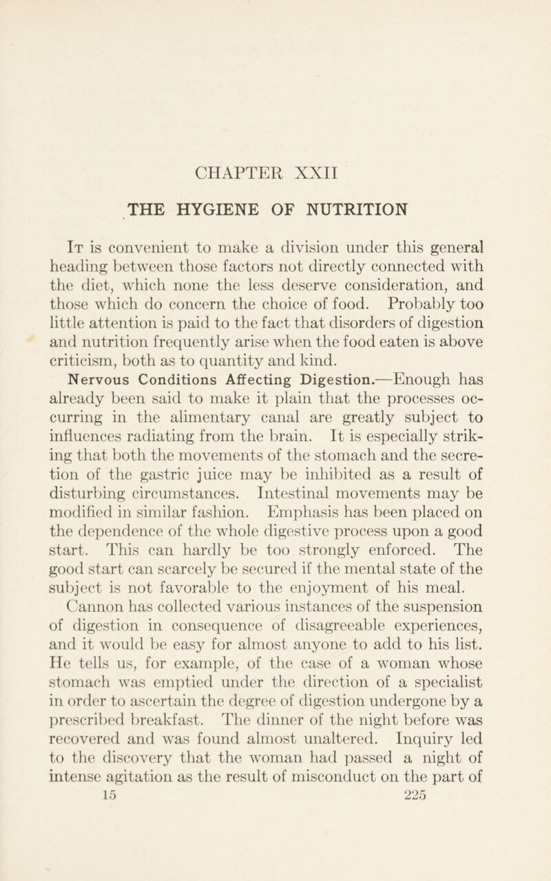 CHAPTER XXII THE HYGIENE OF NUTRITION It is convenient to make a division under this general heading between those factors not directly connected with the diet, which none the less deserve consideration, and those which do concern the choice of food. Probably too little attention is paid to the fact that disorders of digestion and nutrition frequently arise when the food eaten is above criticism, both as to quantity and kind. Nervous Conditions Affecting Digestion.—Enough has already been said to make it plain that the processes oc- curring in the alimentary canal are greatly subject to influences radiating from the brain. It is especially strik- ing that both the movements of the stomach and the secre- tion of the gastric juice may be inhibited as a result of disturbing circumstances. Intestinal movements may be modified in similar fashion. Emphasis has been placed on the dependence of the whole digestive process upon a good start. This can hardly be too strongly enforced. The good start can scarcely be secured if the mental state of the subject is not favorable to the enjoyment of his meal. Cannon has collected various instances of the suspension of digestion in consequence of disagreeable experiences, and it would be easy for almost anyone to add to his list. He tells us, for example, of the case of a woman whose stomach was emptied under the direction of a specialist in order to ascertain the degree of digestion undergone by a prescribed breakfast. The dinner of the night before was recovered and was found almost unaltered. Inquiry led to the discovery that the woman had passed a night of intense agitation as the result of misconduct on the part of