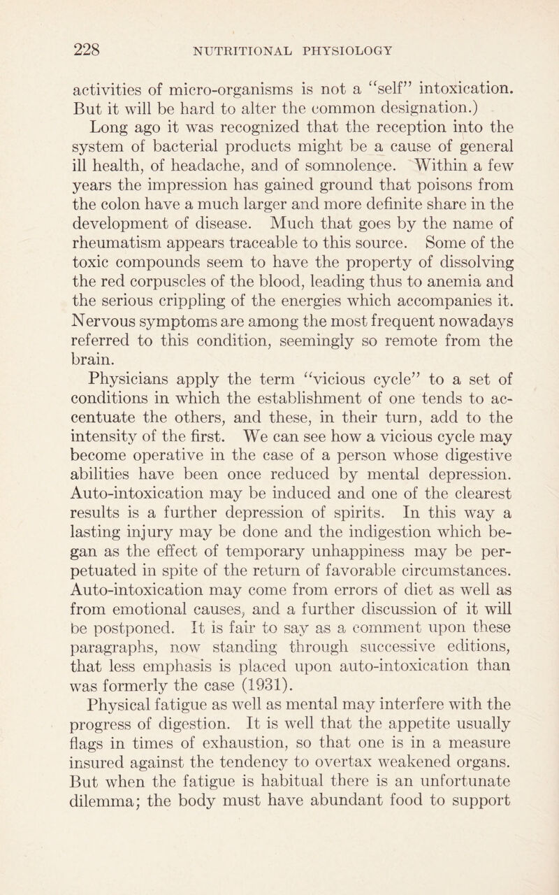 activities of micro-organisms is not a “self” intoxication. But it will be hard to alter the common designation.) Long ago it was recognized that the reception into the system of bacterial products might be a cause of general ill health, of headache, and of somnolence. Within a few years the impression has gained ground that poisons from the colon have a much larger and more definite share in the development of disease. Much that goes by the name of rheumatism appears traceable to this source. Some of the toxic compounds seem to have the property of dissolving the red corpuscles of the blood, leading thus to anemia and the serious crippling of the energies which accompanies it. Nervous symptoms are among the most frequent nowadays referred to this condition, seemingly so remote from the brain. Physicians apply the term “vicious cycle” to a set of conditions in which the establishment of one tends to ac- centuate the others, and these, in their turn, add to the intensity of the first. We can see how a vicious cycle may become operative in the case of a person whose digestive abilities have been once reduced by mental depression. Auto-intoxication may be induced and one of the clearest results is a further depression of spirits. In this way a lasting injury may be done and the indigestion which be- gan as the effect of temporary unhappiness may be per- petuated in spite of the return of favorable circumstances. Auto-intoxication may come from errors of diet as well as from emotional causes, and a further discussion of it will be postponed. It is fair to say as a comment upon these paragraphs, now standing through successive editions, that less emphasis is placed upon auto-intoxication than was formerly the case (1931). Physical fatigue as well as mental may interfere with the progress of digestion. It is well that the appetite usually flags in times of exhaustion, so that one is in a measure insured against the tendency to overtax weakened organs. But when the fatigue is habitual there is an unfortunate dilemma; the body must have abundant food to support