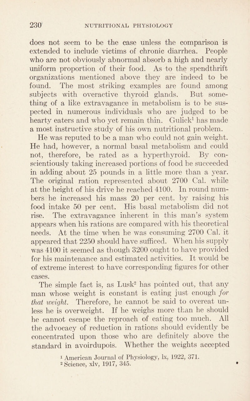does not seem to be the case unless the comparison is extended to include victims of chronic diarrhea. People who are not obviously abnormal absorb a high and nearly uniform proportion of their food. As to the spendthrift organizations mentioned above they are indeed to be found. The most striking examples are found among subjects with overactive thyroid glands. But some- thing of a like extravagance in metabolism is to be sus- pected in numerous individuals who are judged to be hearty eaters and who yet remain thin. Gulick1 has made a most instructive study of his own nutritional problem. He was reputed to be a man who could not gain weight. He had, however, a normal basal metabolism and could not, therefore, be rated as a hyperthyroid. By con- scientiously taking increased portions of food he succeeded in adding about 25 pounds in a little more than a year. The original ration represented about 2700 Cal. while at the height of his drive he reached 4100. In round num- bers he increased his mass 20 per cent, by raising his food intake 50 per cent. His basal metabolism did not rise. The extravagance inherent in this man’s system appears when his rations are compared with his theoretical needs. At the time when he was consuming 2700 Cal. it appeared that 2250 should have sufficed. When his supply was 4100 it seemed as though 3200 ought to have provided for his maintenance and estimated activities. It would be of extreme interest to have corresponding figures for other cases. The simple fact is, as Lusk2 has pointed out, that any man whose weight is constant is eating just enough for that weight. Therefore, he cannot be said to overeat un- less he is overweight. If he weighs more than he should he cannot escape the reproach of eating too much. All the advocacy of reduction in rations should evidently be concentrated upon those who are definitely above the standard in avoirdupois. Whether the weights accepted 1 American Journal of Physiology, lx, 1922, 371. 2 Science, xlv, 1917, 345.
