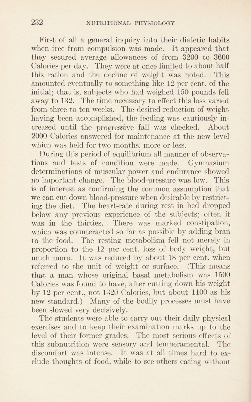 First of all a general inquiry into their dietetic habits when free from compulsion was made. It appeared that they secured average allowances of from 3200 to 3600 Calories per day. They were at once limited to about half this ration and the decline of weight was noted. This amounted eventually to something like 12 per cent, of the initial; that is, subjects who had weighed 150 pounds fell away to 132. The time necessary to effect this loss varied from three to ten weeks. The desired reduction of weight having been accomplished, the feeding was cautiously in- creased until the progressive fall was checked. About 2000 Calories answered for maintenance at the new level which was held for two months, more or less. During this period of equilibrium all manner of observa- tions and tests of condition were made. Gymnasium determinations of muscular power and endurance showed no important change. The blood-pressure was low. This is of interest as confirming the common assumption tha.t we can cut down blood-pressure when desirable by restrict- ing the diet. The heart-rate during rest in bed dropped below any previous experience of the subjects; often it was in the thirties. There was marked constipation, which was counteracted so far as possible by adding bran to the food. The resting metabolism fell not merely in proportion to the 12 per cent, loss of body weight, but much more. It was reduced by about 18 per cent, when referred to the unit of weight or surface. (This means that a man whose original basal metabolism was 1500 Calories was found to have, after cutting down his weight by 12 per cent., not 1320 Calories, but about 1100 as his new standard.) Many of the bodily processes must have been slowed very decisively. The students were able to carry out their daily physical exercises and to keep their examination marks up to the level of their former grades. The most serious effects of this subnutrition were sensory and temperamental. The discomfort was intense. It was at all times hard to ex- clude thoughts of food, while to see others eating without