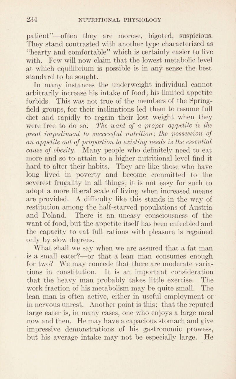 patient”—often they are morose, bigoted, suspicious. They stand contrasted with another type characterized as “hearty and comfortable” which is certainly easier to live with. Few will now claim that the lowest metabolic level at which equilibrium is possible is in any sense the best standard to be sought. In many instances the underweight individual cannot arbitrarily increase his intake of food; his limited appetite forbids. This was not true of the members of the Spring- field groups, for their inclinations led them to resume full diet and rapidly to regain their lost weight when they were free to do so. The want of a proper appetite is the great impediment to successful nutrition; the possession of an appetite out of proportion to existing needs is the essential cause of obesity. Many people who definitely need to eat more and so to attain to a higher nutritional level find it hard to alter their habits. They are like those who have long lived in poverty and become committed to the severest frugality in all things; it is not easy for such to adopt a more liberal scale of living when increased means are provided. A difficulty like this stands in the way of restitution among the half-starved populations of Austria and Poland. There is an uneasy consciousness of the want of food, but the appetite itself has been enfeebled and the capacity to eat full rations with pleasure is regained only by slow degrees. What shall we say when we are assured that a fat man is a small eater?—or that a lean man consumes enough for two? We may concede that there are moderate varia- tions in constitution. It is an important consideration that the heavy man probably takes little exercise. The work fraction of his metabolism may be quite small. The lean man is often active, either in useful employment or in nervous unrest. Another point is this: that the reputed large eater is, in many cases, one who enjoys a large meal now and then. He may have a capacious stomach and give impressive demonstrations of his gastronomic prowess, but his average intake may not be especially large. He