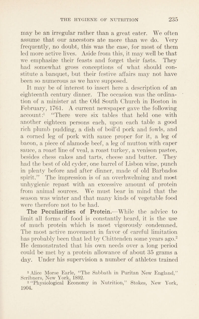 may be an irregular rather than a great eater. We often assume that our ancestors ate more than we do. Very frequently, no doubt, this was the case, for most of them led more active lives. Aside from this, it may well be that we emphasize their feasts and forget their fasts. They had somewhat gross conceptions of what should con- stitute a banquet, but their festive affairs may not have been so numerous as we have supposed. It may be of interest to insert here a description of an eighteenth century dinner. The occasion was the ordina- tion of a minister at the Old South Church in Boston in February, 1761. A current newspaper gave the following- account :l “There were six tables that held one with another eighteen persons each, upon each table a good rich plumb pudding, a dish of boil’d pork and fowls, and a corned leg of pork with sauce proper for it, a leg of bacon, a piece of alamode beef, a leg of mutton with caper sauce, a roast line of veal, a roast turkey, a venison pastee, besides chess cakes and tarts, cheese and butter. They had the best of old cyder, one barrel of Lisbon wine, punch in plenty before and after dinner, made of old Barbados spirit.” The impression is of an overhwelming and most unhygienic repast with an excessive amount of protein from animal sources. We must bear in mind that the season was winter and that many kinds of vegetable food were therefore not to be had. The Peculiarities of Protein.—While the advice to limit all forms of food is constantly heard, it is the use of much protein which is most vigorously condemned. The most active movement in favor of careful limitation has probably been that led by Chittenden some years ago.2 He demonstrated that his own needs over a long period could be met by a protein allowance of about 35 grams a day. Under his supervision a number of athletes trained 1 Alice Morse Earle, “The Sabbath in Puritan New England,” Scribners, New York, 1892. 2 “Physiological Economy in Nutrition,” Stokes, New York, 1904.