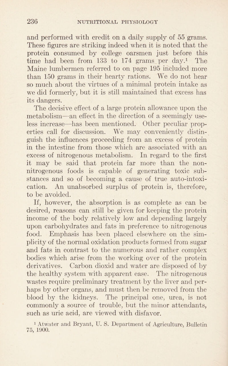 and performed with credit on a daily supply of 55 grams. These figures are striking indeed when it is noted that the protein consumed by college oarsmen just before this time had been from 133 to 174 grams per day.1 The Maine lumbermen referred to on page 195 included more than 150 grams in their hearty rations. We do not hear so much about the virtues of a minimal protein intake as we did formerly, but it is still maintained that excess has its dangers. The decisive effect of a large protein allowance upon the metabolism—an effect in the direction of a seemingly use- less increase—has been mentioned. Other peculiar prop- erties call for discussion. We may conveniently distin- guish the influences proceeding from an excess of protein in the intestine from those which are associated with an excess of nitrogenous metabolism. In regard to the first it may be said that protein far more than the non- nitrogenous foods is capable of generating toxic sub- stances and so of becoming a cause of true auto-intoxi- cation. An unabsorbed surplus of protein is, therefore, to be avoided. If, however, the absorption is as complete as can be desired, reasons can still be given for keeping the protein income of the body relatively low and depending largely upon carbohydrates and fats in preference to nitrogenous food. Emphasis has been placed elsewhere on the sim- plicity of tire normal oxidation products formed from sugar and fats in contrast to the numerous and rather complex bodies which arise from the working over of the protein derivatives. Carbon dioxid and water are disposed of by the healthy system with apparent ease. The nitrogenous wastes require preliminary treatment by the liver and per- haps by other organs, and must then be removed from the blood by the kidneys. The principal one, urea, is not commonly a source of trouble, but the minor attendants, such as uric acid, are viewed with disfavor. 1 Atwater and Bryant, U. S. Department of Agriculture, Bulletin 75, 1900.