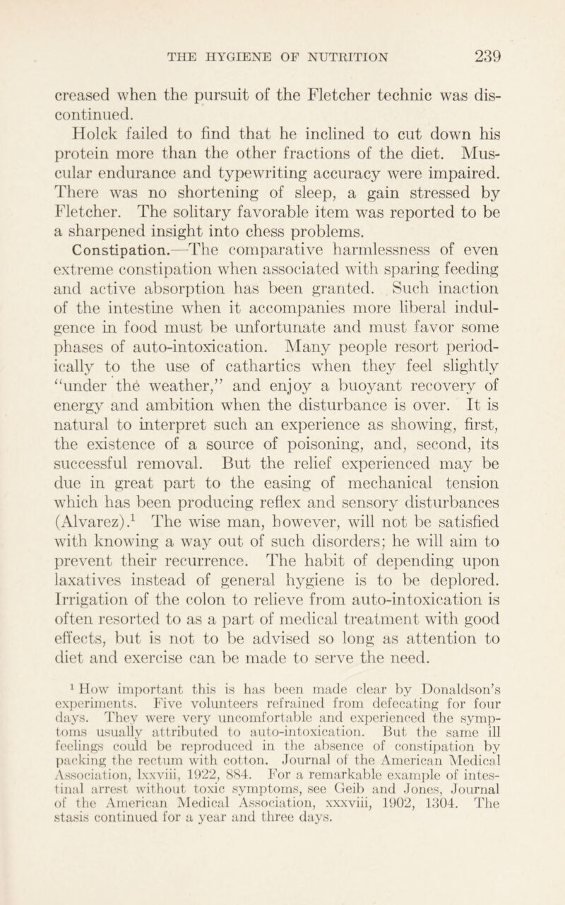 creased when the pursuit of the Fletcher technic was dis- continued. Hoick failed to find that he inclined to cut down his protein more than the other fractions of the diet. Mus- cular endurance and typewriting accuracy were impaired. There was no shortening of sleep, a gain stressed by Fletcher. The solitary favorable item was reported to be a sharpened insight into chess problems. Constipation.—The comparative harmlessness of even extreme constipation when associated with sparing feeding and active absorption has been granted. Such inaction of the intestine when it accompanies more liberal indul- gence in food must be unfortunate and must favor some phases of auto-intoxication. Many people resort period- ically to the use of cathartics when they feel slightly “under the weather/’ and enjoy a buoyant recovery of energy and ambition when the disturbance is over. It is natural to interpret such an experience as showing, first, the existence of a source of poisoning, and, second, its successful removal. But the relief experienced may be due in great part to the easing of mechanical tension which has been producing reflex and sensory disturbances (Alvarez).1 The wise man, however, will not be satisfied with knowing a way out of such disorders; he will aim to prevent their recurrence. The habit of depending upon laxatives instead of general hygiene is to be deplored. Irrigation of the colon to relieve from auto-intoxication is often resorted to as a part of medical treatment with good effects, but is not to be advised so long as attention to diet and exercise can be made to serve the need. 1 How important this is has been made clear by Donaldson’s experiments. Five volunteers refrained from defecating for four days. They were very uncomfortable and experienced the symp- toms usually attributed to auto-intoxication. But the same ill feelings could be reproduced in the absence of constipation by packing the rectum with cotton. Journal of the American Medical Association, lxxviii, 1922, 884. For a remarkable example of intes- tinal arrest without toxic symptoms, see Geib and Jones, Journal of the American Medical Association, xxxviii, 1902, 1304. The stasis continued for a year and three days.