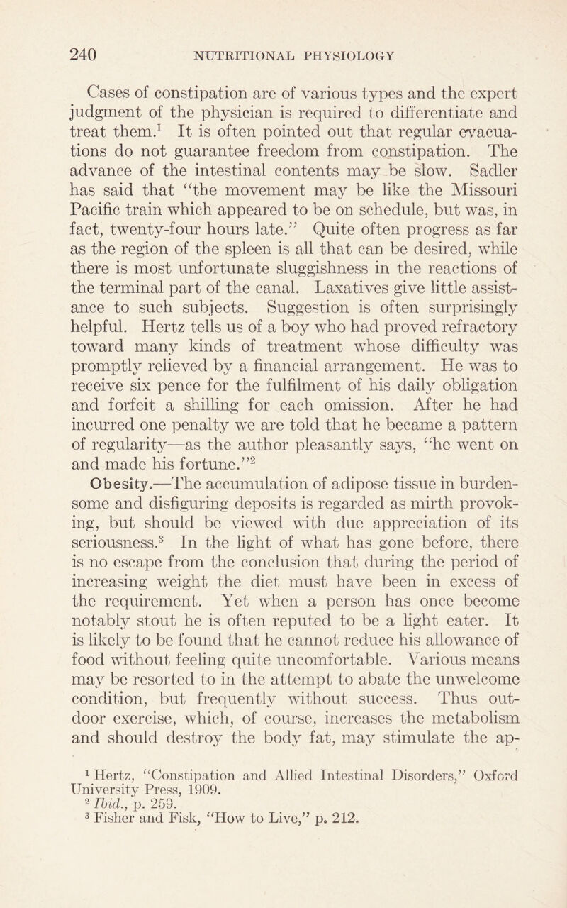 Cases of constipation are of various types and the expert judgment of the physician is required to differentiate and treat them.1 It is often pointed out that regular evacua- tions do not guarantee freedom from constipation. The advance of the intestinal contents may he slow. Sadler has said that “the movement may be like the Missouri Pacific train which appeared to be on schedule, but was, in fact, twenty-four hours late.” Quite often progress as far as the region of the spleen is all that can be desired, while there is most unfortunate sluggishness in the reactions of the terminal part of the canal. Laxatives give little assist- ance to such subjects. Suggestion is often surprisingly helpful. Hertz tells us of a boy who had proved refractory toward many kinds of treatment whose difficulty was promptly relieved by a financial arrangement. He was to receive six pence for the fulfilment of his daily obligation and forfeit a shilling for each omission. After he had incurred one penalty we are told that he became a pattern of regularity—as the author pleasantly says, “he went on and made his fortune.”2 Obesity.—The accumulation of adipose tissue in burden- some and disfiguring deposits is regarded as mirth provok- ing, but should be viewed with due appreciation of its seriousness.3 In the light of what has gone before, there is no escape from the conclusion that during the period of increasing weight the diet must have been in excess of the requirement. Yet when a person has once become notably stout he is often reputed to be a light eater. It is likely to be found that he cannot reduce his allowance of food without feeling quite uncomfortable. Various means may be resorted to in the attempt to abate the unwelcome condition, but frequently without success. Thus out- door exercise, which, of course, increases the metabolism and should destroy the body fat, may stimulate the ap- 1 Hertz, “Constipation and Allied Intestinal Disorders,” Oxford University Press, 1909. 2 Ibid., p. 259. 3 Fisher and Fisk, “How to Live,” p. 212.