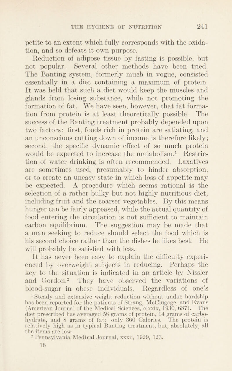 petite to an extent which fully corresponds with the oxida- tion, and so defeats it own purpose. Reduction of adipose tissue by fasting is possible, but not popular. Several other methods have been tried. The Banting system, formerly much in vogue, consisted essentially in a diet containing a maximum of protein. It was held that such a diet would keep the muscles and glands from losing substance, while not promoting the formation of fat. We have seen, however, that fat forma- tion from protein is at least theoretically possible. The success of the Banting treatment probably depended upon two factors: first, foods rich in protein are satiating, and an unconscious cutting down of income is therefore likely; second, the specific dynamic effect of so much protein would be expected to increase the metabolism.1 Restric- tion of water drinking is often recommended. Laxatives are sometimes used, presumably to hinder absorption, or to create an uneasy state in which loss of appetite may be expected. A procedure which seems rational is the selection of a rather bulky but not highly nutritious diet, including fruit and the coarser vegetables. By this means hunger can be fairly appeased, while the actual quantity of food entering the circulation is not sufficient to maintain carbon equilibrium. The suggestion may be made that a man seeking to reduce should select the food which is his second choice rather than the dishes he likes best. He will probably be satisfied with less. It has never been easy to explain the difficulty experi- enced by overweight subjects in reducing. Perhaps the key to the situation is indicated in an article by Nissler and Gordon.2 They have observed the variations of blood-sugar in obese individuals. Regardless of one’s 1 Steady and extensive weight reduction without undue hardship has been reported for the patients of Strang, McClugage, and Evans (American Journal of the Medical Sciences, clxxix, 1930, 687). The diet prescribed has averaged 58 grams of protein, 14 grams of carbo- hydrate, and 8 grams of fat: only 360 Calories. The protein is relatively high as in typical Banting treatment, but, absolutely, all the items are low. 2 Pennsylvania Medical Journal, xxxii, 1929, 123. 16