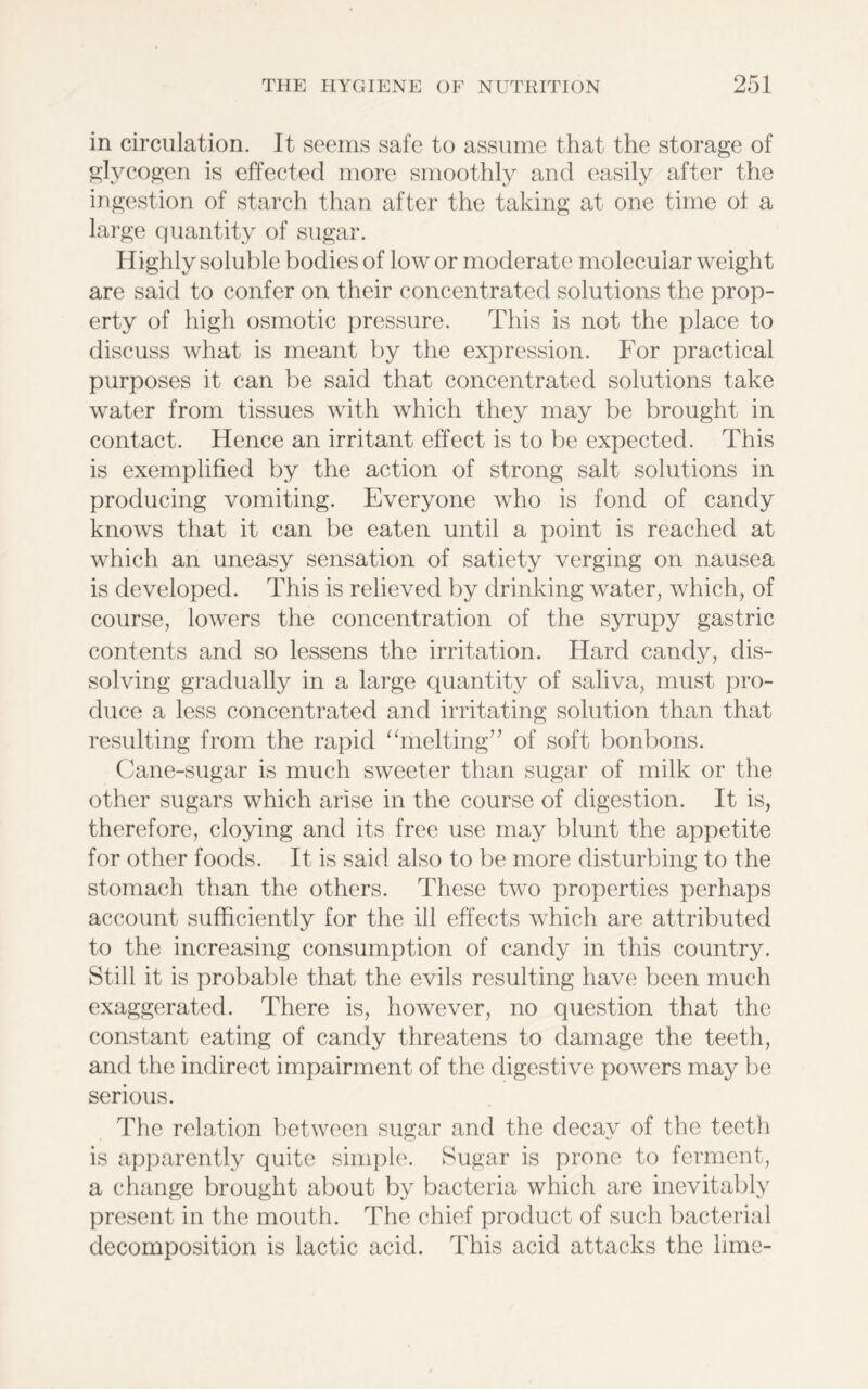 in circulation. It seems safe to assume that the storage of glycogen is effected more smoothly and easily after the ingestion of starch than after the taking at one time of a large quantity of sugar. Highly soluble bodies of low or moderate molecular weight are said to confer on their concentrated solutions the prop- erty of high osmotic pressure. This is not the place to discuss what is meant by the expression. For practical purposes it can be said that concentrated solutions take water from tissues with which they may be brought in contact. Hence an irritant effect is to be expected. This is exemplified by the action of strong salt solutions in producing vomiting. Everyone who is fond of candy knows that it can be eaten until a point is reached at which an uneasy sensation of satiety verging on nausea is developed. This is relieved by drinking water, which, of course, lowers the concentration of the syrupy gastric contents and so lessens the irritation. Hard candy, dis- solving gradually in a large quantity of saliva, must pro- duce a less concentrated and irritating solution than that resulting from the rapid “melting” of soft bonbons. Cane-sugar is much sweeter than sugar of milk or the other sugars which arise in the course of digestion. It is, therefore, cloying and its free use may blunt the appetite for other foods. It is said also to be more disturbing to the stomach than the others. These two properties perhaps account sufficiently for the ill effects which are attributed to the increasing consumption of candy in this country. Still it is probable that the evils resulting have been much exaggerated. There is, however, no question that the constant eating of candy threatens to damage the teeth, and the indirect impairment of the digestive powers may be serious. The relation between sugar and the decay of the teeth is apparently quite simple. Sugar is prone to ferment, a change brought about by bacteria which are inevitably present in the mouth. The chief product of such bacterial decomposition is lactic acid. This acid attacks the lime-