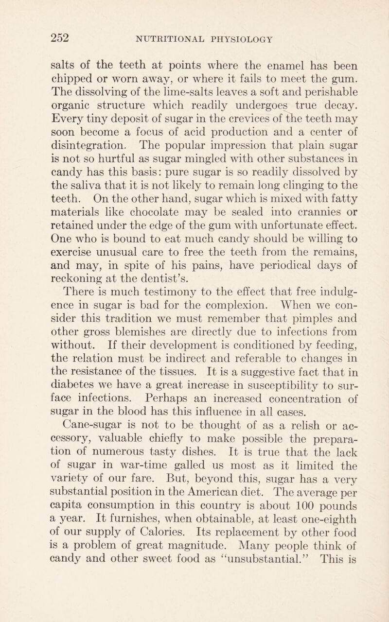 salts of the teeth at points where the enamel has been chipped or worn away, or where it fails to meet the gum. The dissolving of the lime-salts leaves a soft and perishable organic structure which readily undergoes true decay. Every tiny deposit of sugar in the crevices of the teeth may soon become a focus of acid production and a center of disintegration. The popular impression that plain sugar is not so hurtful as sugar mingled with other substances in candy has this basis: pure sugar is so readily dissolved by the saliva that it is not likely to remain long clinging to the teeth. On the other hand, sugar which is mixed with fatty materials like chocolate may be sealed into crannies or retained under the edge of the gum with unfortunate effect. One who is bound to eat much candy should be willing to exercise unusual care to free the teeth from the remains, and may, in spite of his pains, have periodical days of reckoning at the dentist’s. There is much testimony to the effect that free indulg- ence in sugar is bad for the complexion. When we con- sider this tradition we must remember that pimples and other gross blemishes are directly due to infections from without. If their development is conditioned by feeding, the relation must be indirect and referable to changes in the resistance of the tissues. It is a suggestive fact that in diabetes we have a great increase in susceptibility to sur- face infections. Perhaps an increased concentration of sugar in the blood has this influence in all cases. Cane-sugar is not to be thought of as a relish or ac- cessory, valuable chiefly to make possible the prepara- tion of numerous tasty dishes. It is true that the lack of sugar in war-time galled us most as it limited the variety of our fare. But, beyond this, sugar has a very substantial position in the American diet. The average per capita consumption in this country is about 100 pounds a year. It furnishes, when obtainable, at least one-eighth of our supply of Calories. Its replacement by other food is a problem of great magnitude. Many people think of candy and other sweet food as “unsubstantial.” This is