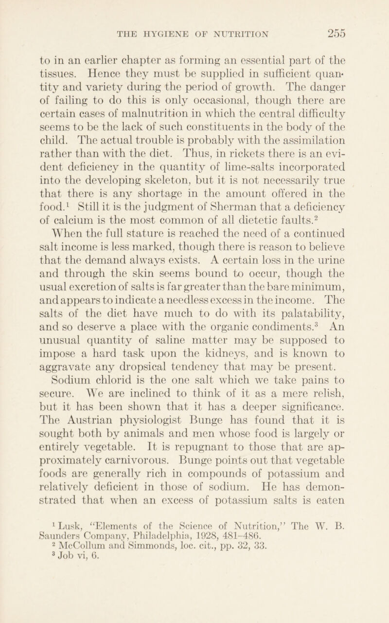 to in an earlier chapter as forming an essential part of the tissues. Hence they must be supplied in sufficient quan* tity and variety during the period of growth. The danger of failing to do this is only occasional, though there are certain cases of malnutrition in which the central difficulty seems to be the lack of such constituents in the body of the child. The actual trouble is probably with the assimilation rather than with the diet. Thus, in rickets there is an evi- dent deficiency in the quantity of lime-salts incorporated into the developing skeleton, but it is not necessarily true that there is any shortage in the amount offered in the food.1 Still it is the judgment of Sherman that a deficiency of calcium is the most common of all dietetic faults.2 When the full stature is reached the need of a continued salt income is less marked, though there is reason to believe that the demand always exists. A certain loss in the urine and through the skin seems bound to occur, though the usual excretion of salts is far greater than the bare minimum, and appears to indicate a needless excess in the income. The salts of the diet have much to do with its palatability, and so deserve a place with the organic condiments.3 An unusual quantity of saline matter may be supposed to impose a hard task upon the kidneys, and is known to aggravate any dropsical tendency that may be present. Sodium chlorid is the one salt which we take pains to secure. We are inclined to think of it as a mere relish, but it has been shown that it has a deeper significance. The Austrian physiologist Bunge has found that it is sought both by animals and men whose food is largely or entirely vegetable. It is repugnant to those that are ap- proximately carnivorous. Bunge points out that vegetable foods are generally rich in compounds of potassium and relatively deficient in those of sodium. He has demon- strated that when an excess of potassium salts is eaten 1 Lusk, “Elements of the Science of Nutrition,” The W. B. Saunders Company, Philadelphia, 1928, 481-486. 2 McCollum and Simmonds, loc. cit., pp. 32, 33. 3 Job vi, 6.