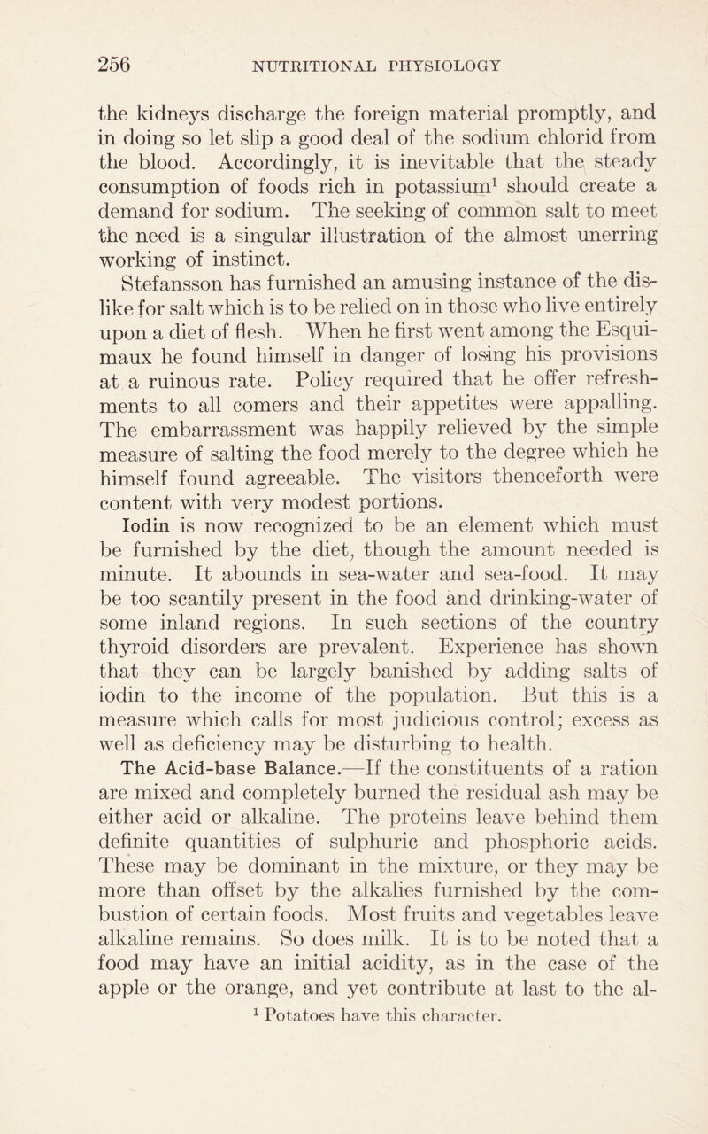 the kidneys discharge the foreign material promptly, and in doing so let slip a good deal of the sodium chlorid from the blood. Accordingly, it is inevitable that the steady consumption of foods rich in potassium1 should create a demand for sodium. The seeking of common salt to meet the need is a singular illustration of the almost unerring working of instinct. Stefansson has furnished an amusing instance of the dis- like for salt which is to be relied on in those who live entirely upon a diet of flesh. When he first went among the Esqui- maux he found himself in danger of losing his provisions at a ruinous rate. Policy required that he offer refresh- ments to all comers and their appetites were appalling. The embarrassment was happily relieved by the simple measure of salting the food merely to the degree which he himself found agreeable. The visitors thenceforth were content with very modest portions. Iodin is now recognized to be an element which must be furnished by the diet, though the amount needed is minute. It abounds in sea-water and sea-food. It may be too scantily present in the food and drinking-water of some inland regions. In such sections of the country thyroid disorders are prevalent. Experience has shown that they can be largely banished by adding salts of iodin to the income of the population. But this is a measure which calls for most judicious control; excess as well as deficiency may be disturbing to health. The Acid-base Balance.—If the constituents of a ration are mixed and completely burned the residual ash may be either acid or alkaline. The proteins leave behind them definite quantities of sulphuric and phosphoric acids. These may be dominant in the mixture, or they may be more than offset by the alkalies furnished by the com- bustion of certain foods. Most fruits and vegetables leave alkaline remains. So does milk. It is to be noted that a food may have an initial acidity, as in the case of the apple or the orange, and yet contribute at last to the al- 1 Potatoes have this character.