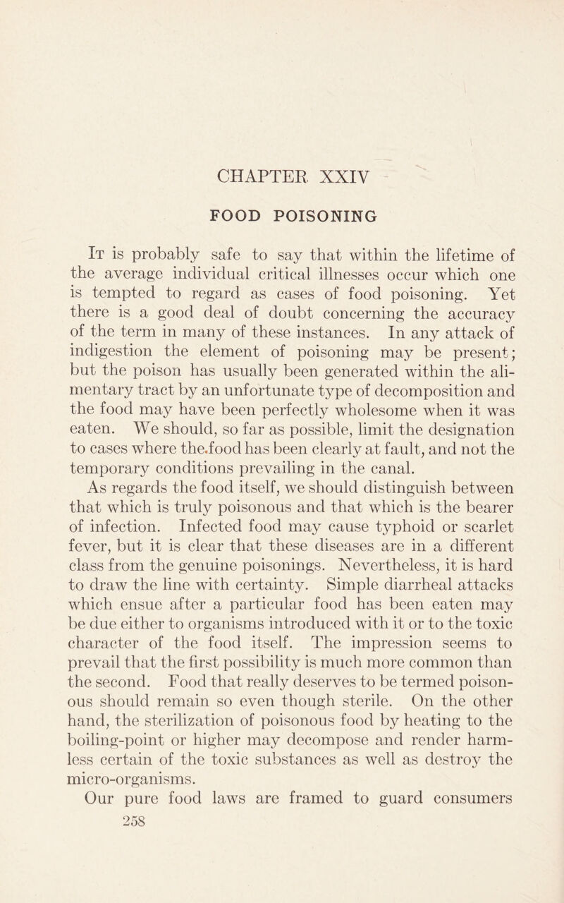 CHAPTER XXIY FOOD POISONING It is probably safe to say that within the lifetime of the average individual critical illnesses occur which one is tempted to regard as cases of food poisoning. Yet there is a good deal of doubt concerning the accuracy of the term in many of these instances. In any attack of indigestion the element of poisoning may be present; but the poison has usually been generated within the ali- mentary tract by an unfortunate type of decomposition and the food may have been perfectly wholesome when it was eaten. We should, so far as possible, limit the designation to cases where the,food has been clearly at fault, and not the temporary conditions prevailing in the canal. As regards the food itself, we should distinguish between that which is truly poisonous and that which is the bearer of infection. Infected food may cause typhoid or scarlet fever, but it is clear that these diseases are in a different class from the genuine poisonings. Nevertheless, it is hard to draw the line with certainty. Simple diarrheal attacks which ensue after a particular food has been eaten may be due either to organisms introduced with it or to the toxic character of the food itself. The impression seems to prevail that the first possibility is much more common than the second. Food that really deserves to be termed poison- ous should remain so even though sterile. On the other hand, the sterilization of poisonous food by heating to the boiling-point or higher may decompose and render harm- less certain of the toxic substances as well as destroy the micro-organisms. Our pure food laws are framed to guard consumers