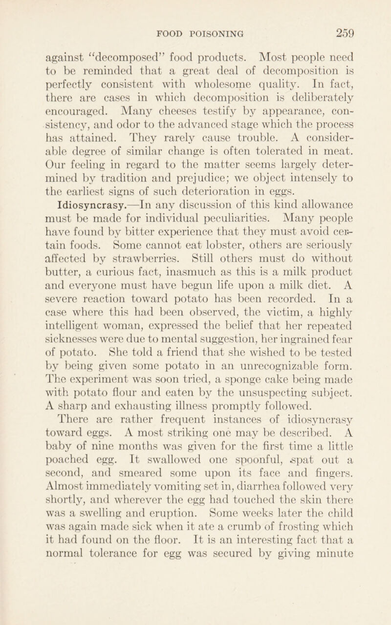 against “decomposed” food products. Most people need to be reminded that a great deal of decomposition is perfectly consistent with wholesome quality. In fact, there are cases in which decomposition is deliberately encouraged. Many cheeses testify by appearance, con- sistency, and odor to the advanced stage which the process has attained. They rarely cause trouble. A consider- able degree of similar change is often tolerated in meat. Our feeling in regard to the matter seems largely deter- mined by tradition and prejudice; we object intensely to the earliest signs of such deterioration in eggs. Idiosyncrasy.—In any discussion of this kind allowance must be made for individual peculiarities. Many people have found by bitter experience that they must avoid cer- tain foods. Some cannot eat lobster, others are seriously affected by strawberries. Still others must do without butter, a curious fact, inasmuch as this is a milk product and everyone must have begun life upon a milk diet. A severe reaction toward potato has been recorded. In a case where this had been observed, the victim, a highly intelligent woman, expressed the belief that her repeated sicknesses were due to mental suggestion, her ingrained fear of potato. She told a friend that she wished to be tested by being given some potato in an unrecognizable form. The experiment was soon tried, a sponge cake being made with potato flour and eaten by the unsuspecting subject. A sharp and exhausting illness promptly followed. There are rather frequent instances of idiosyncrasy toward eggs. A most striking one may be described. A baby of nine months was given for the first time a little poached egg. It swallowed one spoonful, .spat out a second, and smeared some upon its face and fingers. Almost immediately vomiting set in, diarrhea followed very shortly, and wherever the egg had touched the skin there was a swelling and eruption. Some weeks later the child was again made sick when it ate a crumb of frosting which it had found on the floor. It is an interesting fact that a normal tolerance for egg was secured by giving minute