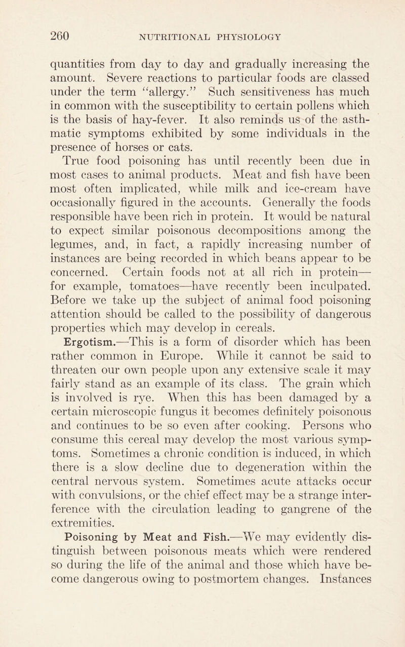 quantities from day to day and gradually increasing the amount. Severe reactions to particular foods are classed under the term “allergy.” Such sensitiveness has much in common with the susceptibility to certain pollens which is the basis of hay-fever. It also reminds us of the asth- matic symptoms exhibited by some individuals in the presence of horses or cats. True food poisoning has until recently been due in most cases to animal products. Meat and fish have been most often implicated, while milk and ice-cream have occasionally figured in the accounts. Generally the foods responsible have been rich in protein. It would be natural to expect similar poisonous decompositions among the legumes, and, in fact, a rapidly increasing number of instances are being recorded in which beans appear to be concerned. Certain foods not at all rich in protein— for example, tomatoes—have recently been inculpated. Before we take up the subject of animal food poisoning attention should be called to the possibility of dangerous properties which may develop in cereals. Ergotism.—This is a form of disorder which has been rather common in Europe. While it cannot be said to threaten our own people upon any extensive scale it may fairly stand as an example of its class. The grain which is involved is rye. When this has been damaged by a certain microscopic fungus it becomes definitely poisonous and continues to be so even after cooking. Persons who consume this cereal may develop the most various symp- toms. Sometimes a chronic condition is induced, in which there is a slow decline due to degeneration within the central nervous system. Sometimes acute attacks occur with convulsions, or the chief effect may be a strange inter- ference with the circulation leading to gangrene of the extremities. Poisoning by Meat and Fish.—We may evidently dis- tinguish between poisonous meats which were rendered so during the life of the animal and those which have be- come dangerous owing to postmortem changes. Instances