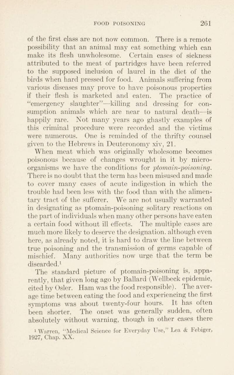 of the first class are not now common. There is a remote possibility that an animal may eat something which can make its flesh unwholesome. Certain cases of sickness attributed to the meat of partridges have been referred to the supposed inclusion of laurel in the diet of the birds when hard pressed for food. Animals suffering from various diseases may prove to have poisonous properties if their flesh is marketed and eaten. The practice of “emergency slaughter”—killing and dressing for con- sumption animals which are near to natural death—is happily rare. Not many years ago ghastly examples of this criminal procedure were recorded and the victims were numerous. One is reminded of the thrifty counsel given to the Hebrews in Deuteronomy xiv, 21. When meat which was originally wholesome becomes poisonous because of changes wrought in it by micro- organisms we have the conditions for ptomain-poisoning. There is no doubt that the term has been misused and made to cover many cases of acute indigestion in which the trouble had been less with the food than with the alimen- tary tract of the sufferer. We are not usually warranted in designating as ptomain-poisoning solitary reactions on the part of individuals when many other persons have eaten a certain food without ill effects. The multiple cases are much more likely to deserve the designation, although even here, as already noted, it is hard to draw the line between true poisoning and the transmission of germs capable of mischief. Many authorities now urge that the term be discarded.1 The standard picture of ptomain-poisoning is, appa- rently, that given long ago by Ballard (W ellbeck epidemic, cited by Osier. Ham was the food responsible). The aver- age time between eating the food and experiencing the first symptoms was about twenty-four hours. It has often been shorter. The onset was generally sudden, oiten absolutely without warning, though in other cases there 1 Warren, “Medical Science for Everyday Use,” Lea & Febiger,