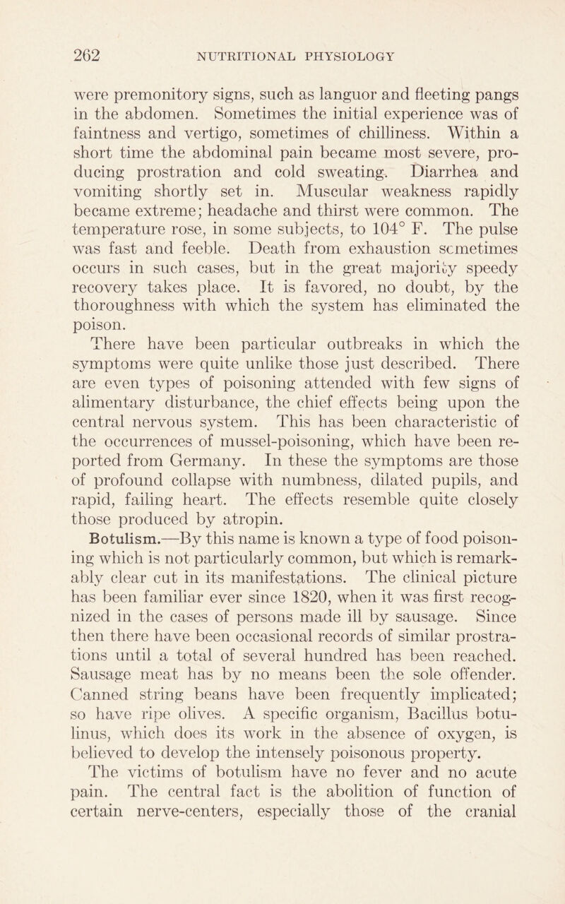 were premonitory signs, such as languor and fleeting pangs in the abdomen. Sometimes the initial experience was of faintness and vertigo, sometimes of chilliness. Within a short time the abdominal pain became most severe, pro- ducing prostration and cold sweating. Diarrhea and vomiting shortly set in. Muscular weakness rapidly became extreme; headache and thirst were common. The temperature rose, in some subjects, to 104° F. The pulse was fast and feeble. Death from exhaustion sometimes occurs in such cases, but in the great majority speedy recovery takes place. It is favored, no doubt, by the thoroughness with which the system has eliminated the poison. There have been particular outbreaks in which the symptoms were quite unlike those just described. There are even types of poisoning attended with few signs of alimentary disturbance, the chief effects being upon the central nervous system. This has been characteristic of the occurrences of mussel-poisoning, which have been re- ported from Germany. In these the symptoms are those of profound collapse with numbness, dilated pupils, and rapid, failing heart. The effects resemble quite closely those produced by atropin. Botulism.—By this name is known a type of food poison- ing which is not particularly common, but which is remark- ably clear cut in its manifestations. The clinical picture has been familiar ever since 1820, when it was first recog- nized in the cases of persons made ill by sausage. Since then there have been occasional records of similar prostra- tions until a total of several hundred has been reached. Sausage meat has by no means been the sole offender. Canned string beans have been frequently implicated; so have ripe olives. A specific organism, Bacillus botu- linus, which does its work in the absence of oxygen, is believed to develop the intensely poisonous property. The victims of botulism have no fever and no acute pain. The central fact is the abolition of function of certain nerve-centers, especially those of the cranial