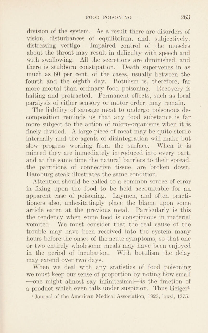 division of the system. As a result there are disorders of vision, disturbances of equilibrium, and, subjectively, distressing vertigo. Impaired control of the muscles about the throat may result in difficulty with speech and with swallowing. All the secretions are diminished, and there is stubborn constipation. Death supervenes in as much as 60 per cent, of the cases, usually between the fourth and the eighth day. Botulism is, therefore, far more mortal than ordinary food poisoning. Recovery is halting and protracted. Permanent effects, such as local paralysis of either sensory or motor order, may remain. The liability of sausage meat to undergo poisonous de- composition reminds us that any food substance is far more subject to the action of micro-organisms when it is finely divided. A large piece of meat may be quite sterile internally and the agents of disintegration will make but slow progress working from the surface. When it is minced they are immediately introduced into every part, and at the same time the natural barriers to their spread, the partitions of connective tissue, are broken down. Hamburg steak illustrates the same condition. Attention should be called to a common source of error in fixing upon the food to be held accountable for an apparent case of poisoning. Laymen, and often practi- tioners also, unhesitatingly place the blame upon some article eaten at the previous meal. Particularly is this the tendency when some food is conspicuous in material vomited. We must consider that the real cause of the trouble may have been received into the system many hours before the onset of the acute symptoms, so that one or two entirely wholesome meals may have been enjoyed in the period of incubation. With botulism the delay may extend over two days. When we deal with any statistics of food poisoning we must keep our sense of proportion by noting how small —one might almost say infinitesimal—is the fraction of a product which even falls under suspicion. Thus Geiger1 1 Journal of the American Medical Association, 1923, lxxxi, 1275.